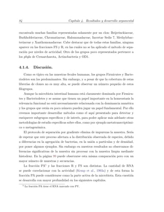 84 Cap´ıtulo 4. Resultados y desarrollo argumental
encontrado muchas familias representadas solamente por un clon: Beijerinckiaceae,
Burkholderiaceae, Chromatiaceae, Halomonadaceae, Incertae Sedis 7, Methylobac-
teriaceae y Xanthomonadaceae. Cabe destacar que de todas estas familias, ninguna
aparece en las fracciones FS y R, en las cuales no se ha aplicado el m´etodo de sepa-
raci´on por niveles de actividad. Otro de los grupos poco representados pertenece a
los phyla de Crenarchaeota, Actinobacteria y OD1.
4.1.4. Discusi´on.
Como es t´ıpico en las muestras fecales humanas, los grupos Firmicutes y Bacte-
riodetes son los predominantes. Sin embargo, y a pesar de que la cobertura de estas
librer´ıas de clones no es muy alta, se puede observar un n´umero peque˜no de estos
ﬁlogrupos.
Aunque la microbiota intestinal humana est´a claramente dominada por Firmicu-
tes y Bacteriodetes y se asume que tienen un papel importante en la homeostasis la
relevancia funcional no est´a necesariamente relacionada con la dominancia num´erica
y los grupos que est´an en poco n´umero pueden jugar un papel fundamental. Por ello
creemos importante desarrollar m´etodos como el aqu´ı presentado para detectar y
enriquecer subgrupos espec´ıﬁcos y de inter´es, para poder aplicar m´as adelante otras
metodolog´ıas de estudio espec´ıﬁcas sobre ellos, como por ejemplo metatranscript´omi-
ca o metagen´omica.
El protocolo de separaci´on por gradiente elimina de impurezas la muestra. Ser´ıa
de esperar que este proceso afectara a la distribuci´on observada de especies, debido
a diferencias en la agregaci´on de bacterias, en la uni´on a part´ıculas y de densidad,
por poner algunos ejemplos. Sin embargo en nuestros resultados no observamos di-
ferencias signiﬁcativas de la muestra sin procesar con la muestra limpia mediante
histodenz. En la p´agina 99 puede observarse esta misma comparaci´on pero con un
mayor n´umero de muestras y secuencias.
La fracci´on PA5
y las fracciones R y FS son distintas. La cantidad de RNA
se puede correlacionar con la actividad (Kemp et al., 1993a) y de esta forma la
fracci´on PA puede considerarse como la parte activa de la microbiota. Esta cuesti´on
se desarrolla con mayor profundidad en los siguientes cap´ıtulos.
5
La fracci´on PA tiene el RNA marcado con PY.
 