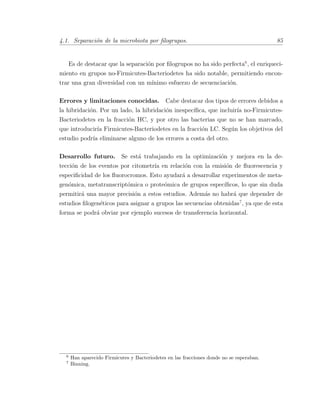 4.1. Separaci´on de la microbiota por ﬁlogrupos. 85
Es de destacar que la separaci´on por ﬁlogrupos no ha sido perfecta6
, el enriqueci-
miento en grupos no-Firmicutes-Bacteriodetes ha sido notable, permitiendo encon-
trar una gran diversidad con un m´ınimo esfuerzo de secuenciaci´on.
Errores y limitaciones conocidas. Cabe destacar dos tipos de errores debidos a
la hibridaci´on. Por un lado, la hibridaci´on inespec´ıﬁca, que incluir´ıa no-Firmicutes-
Bacteriodetes en la fracci´on HC, y por otro las bacterias que no se han marcado,
que introducir´ıa Firmicutes-Bacteriodetes en la fracci´on LC. Seg´un los objetivos del
estudio podr´ıa eliminarse alguno de los errores a costa del otro.
Desarrollo futuro. Se est´a trabajando en la optimizaci´on y mejora en la de-
tecci´on de los eventos por citometr´ıa en relaci´on con la emisi´on de ﬂuorescencia y
especiﬁcidad de los ﬂuorocromos. Esto ayudar´a a desarrollar experimentos de meta-
gen´omica, metatranscript´omica o prote´omica de grupos espec´ıﬁcos, lo que sin duda
permitir´a una mayor precisi´on a estos estudios. Adem´as no habr´a que depender de
estudios ﬁlogen´eticos para asignar a grupos las secuencias obtenidas7
, ya que de esta
forma se podr´a obviar por ejemplo sucesos de transferencia horizontal.
6
Han aparecido Firmicutes y Bacteriodetes en las fracciones donde no se esperaban.
7
Binning.
 