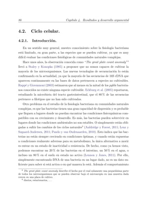 86 Cap´ıtulo 4. Resultados y desarrollo argumental
4.2. Ciclo celular.
4.2.1. Introducci´on.
En un sentido muy general, nuestro conocimiento sobre la ﬁsiolog´ıa bacteriana
est´a limitado, en gran parte, a las especies que se pueden cultivar, ya que es muy
dif´ıcil evaluar las condiciones ﬁsiol´ogicas de comunidades naturales complejas.
Hace unos a˜nos, la observaci´on conocida como “The great plate count anomaly”8
llev´o a Staley y Konopka (1985) a proponer que no somos capaces de cultivar la
mayor´ıa de los microorganismos. Las nuevas tecnolog´ıas de secuenciaci´on lo est´an
conﬁrmando en la actualidad, ya que la mayor´ıa de las secuencias de 16S rDNA que
aparecen continuamente en las bases de datos pertenecen a especies no cultivables.
Rapp´e y Giovannoni (2003) estimaron que al menos en la mitad de los pyhla bacteria-
nos conocidos no existe ninguna especie cultivable. Eckburg et al. (2005) reportaron,
estudiando la microbiota del tracto gastrointestinal, que el 80 % de las secuencias
pertenece a ﬁlotipos que no han sido cultivados.
Otro problema en el estudio de la ﬁsiolog´ıa bacteriana en comunidades naturales
complejas, es que las bacterias tienen una gran capacidad de dispersi´on y es probable
que lleguen a lugares donde no puedan encontrar las condiciones ﬁsicoqu´ımicas com-
patibles con su crecimiento y desarrollo. Es m´as, las bacterias pueden sobrevivir en
lugares donde las condiciones ambientales no son estables. O simplemente est´an obli-
gadas a sufrir los cambios de los ciclos naturales9
(Auldridge y Forest, 2011; Lenz y
Søgaard-Andersen, 2011; Pando y van Oudenaarden, 2010). Esto indica que las bac-
terias no est´an siempre creciendo en condiciones ´optimas, y cuando est´an expuestas
a condiciones realmente adversas para su metabolismo, la ´unica alternativa a morir
es entrar en un estado de inactividad o resistencia. De hecho, como ya hemos visto,
podemos encontrar un 20 % de las bacterias en el intestino, un 50 % en el agua, o
incluso un 80 % en el suelo en estado no activo (Lennon y Jones, 2011). Por ello,
simplemente encontrando DNA de una bacteria en un lugar dado, no es un dato su-
ﬁciente para saber si est´a activa o en qu´e manera lo est´a. Adem´as el comportamiento
8
The great plate count anomaly describe el hecho por el cual solamente una peque˜n´ısima parte
de todos los microorganismos que se pueden observar bajo el microscopio en una muestra dada
crecen en una placa de cultivo.
9
diarios, estacionarios, . . .
 