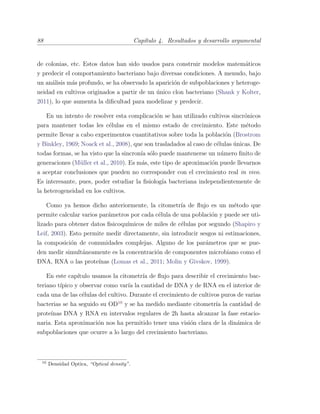 88 Cap´ıtulo 4. Resultados y desarrollo argumental
de colonias, etc. Estos datos han sido usados para construir modelos matem´aticos
y predecir el comportamiento bacteriano bajo diversas condiciones. A menudo, bajo
un an´alisis m´as profundo, se ha observado la aparici´on de subpoblaciones y heteroge-
neidad en cultivos originados a partir de un ´unico clon bacteriano (Shank y Kolter,
2011), lo que aumenta la diﬁcultad para modelizar y predecir.
En un intento de resolver esta complicaci´on se han utilizado cultivos sincr´onicos
para mantener todas les c´elulas en el mismo estado de crecimiento. Este m´etodo
permite llevar a cabo experimentos cuantitativos sobre toda la poblaci´on (Brostrom
y Binkley, 1969; Noack et al., 2008), que son trasladados al caso de c´elulas ´unicas. De
todas formas, se ha visto que la sincron´ıa s´olo puede mantenerse un n´umero ﬁnito de
generaciones (M¨uller et al., 2010). Es m´as, este tipo de aproximaci´on puede llevarnos
a aceptar conclusiones que pueden no corresponder con el crecimiento real in vivo.
Es interesante, pues, poder estudiar la ﬁsiolog´ıa bacteriana independientemente de
la heterogeneidad en los cultivos.
Como ya hemos dicho anteriormente, la citometr´ıa de ﬂujo es un m´etodo que
permite calcular varios par´ametros por cada c´elula de una poblaci´on y puede ser uti-
lizado para obtener datos ﬁsicoqu´ımicos de miles de c´elulas por segundo (Shapiro y
Leif, 2003). Esto permite medir directamente, sin introducir sesgos ni estimaciones,
la composici´on de comunidades complejas. Alguno de los par´ametros que se pue-
den medir simult´aneamente es la concentraci´on de componentes microbiano como el
DNA, RNA o las prote´ınas (Lomas et al., 2011; Molin y Givskov, 1999).
En este cap´ıtulo usamos la citometr´ıa de ﬂujo para describir el crecimiento bac-
teriano t´ıpico y observar como var´ıa la cantidad de DNA y de RNA en el interior de
cada una de las c´elulas del cultivo. Durante el crecimiento de cultivos puros de varias
bacterias se ha seguido su OD10
y se ha medido mediante citometr´ıa la cantidad de
prote´ınas DNA y RNA en intervalos regulares de 2h hasta alcanzar la fase estacio-
naria. Esta aproximaci´on nos ha permitido tener una visi´on clara de la din´amica de
subpoblaciones que ocurre a lo largo del crecimiento bacteriano.
10
Densidad Optica, “Optical density”.
 