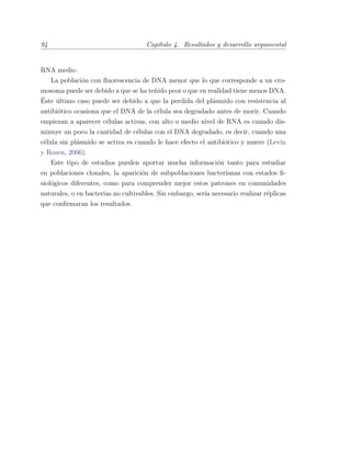 94 Cap´ıtulo 4. Resultados y desarrollo argumental
RNA medio.
La poblaci´on con ﬂuorescencia de DNA menor que lo que corresponde a un cro-
mosoma puede ser debido a que se ha te˜nido peor o que en realidad tiene menos DNA.
´Este ´ultimo caso puede ser debido a que la perdida del pl´asmido con resistencia al
antibi´otico ocasiona que el DNA de la c´elula sea degradado antes de morir. Cuando
empiezan a aparecer c´elulas activas, con alto o medio nivel de RNA es cuando dis-
minuye un poco la cantidad de c´elulas con el DNA degradado, es decir, cuando una
c´elula sin pl´asmido se activa es cuando le hace efecto el antibi´otico y muere (Levin
y Rozen, 2006).
Este tipo de estudios pueden aportar mucha informaci´on tanto para estudiar
en poblaciones clonales, la aparici´on de subpoblaciones bacterianas con estados ﬁ-
siol´ogicos diferentes, como para comprender mejor estos patrones en comunidades
naturales, o en bacterias no cultivables. Sin embargo, ser´ıa necesario realizar r´eplicas
que conﬁrmaran los resultados.
 