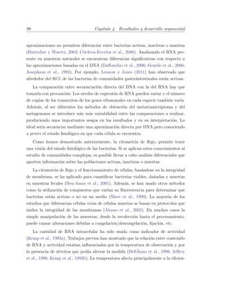96 Cap´ıtulo 4. Resultados y desarrollo argumental
aproximaciones no permiten diferenciar entre bacterias activas, inactivas o muertas
(Burtscher y Wuertz, 2003; C´ordova-Kreylos et al., 2006). Analizando el RNA pre-
sente en muestras naturales se encuentran diferencias signiﬁcativas con respecto a
las aproximaciones basadas en el DNA (Daﬀonchio et al., 2006; Gentile et al., 2006;
Josephson et al., 1993). Por ejemplo, Lennon y Jones (2011) han observado que
alrededor del 80 % de las bacterias de comunidades gastrointestinales est´an activas.
La comparaci´on entre secuenciaci´on directa del DNA con la del RNA hay que
tomarla con precauci´on. Los niveles de expresi´on de RNA pueden variar y el n´umero
de copias de los transcritos de los genes ribosomales en cada especie tambi´en var´ıa.
Adem´as, al ser diferentes los m´etodos de obtenci´on del metatranscriptoma y del
metagenoma se introduce a´un m´as variabilidad entre las comparaciones a realizar,
produciendo unos importantes sesgos en los resultados y en su interpretaci´on. Lo
ideal ser´ıa secuenciar mediante una aproximaci´on directa por DNA pero conociendo
a priori el estado ﬁsiol´ogico en que cada c´elula se encuentra.
Como hemos demostrado anteriormente, la citometr´ıa de ﬂujo, permite tener
una visi´on del estado ﬁsiol´ogico de las bacterias. Si se aplican estos conocimientos al
estudio de comunidades complejas, es posible llevar a cabo an´alisis diferenciales que
aporten informaci´on sobre las poblaciones activas, inactivas o muertas.
La citometr´ıa de ﬂujo y el fraccionamiento de c´elulas, bas´andose en la integridad
de membrana, se ha aplicado para cuantiﬁcar bacterias viables, da˜nadas y muertas
en muestras fecales (Ben-Amor et al., 2005). Adem´as, se han usado otros m´etodos
como la utilizaci´on de compuestos que var´ıan su ﬂuorescencia para determinar que
bacterias est´an activas o no en un medio (Sherr et al., 1999). La mayor´ıa de los
estudios que diferencian c´elulas vivas de c´elulas muertas se basan en protocolos que
miden la integridad de las membranas (Alonso et al., 2002). En muchos casos la
simple manipulaci´on de las muestras, desde la recolecci´on hasta el procesamiento,
puede causar alteraciones debidas a congelaci´on/descongelaci´on, ﬁjaci´on, etc.
La cantidad de RNA intracelular ha sido usada como indicador de actividad
(Kemp et al., 1993a). Trabajos previos han mostrado que la relaci´on entre contenido
de RNA y actividad estaban inﬂuenciados por la temperatura de observaci´on y por
la presencia de detritos que pod´ıa alterar la medida (Dell´Anno et al., 1998; Jeﬀrey
et al., 1996; Kemp et al., 1993b). La temperatura afecta principalmente a la eﬁcien-
 