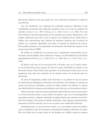 4.3. Microbiota intestinal activa. 103
Esto puede utilizarse como una especie de “test”visual para determinar el origen de
una fracci´on.
Los test estad´ısticos nos conﬁrman los resultados anteriores. Resaltan la alta
variabilidad encontrada entre diferentes muestras como se ha visto en multitud de
art´ıculos (Ahmed et al., 2007; Eckburg et al., 2005; Green et al., 2006). Por otro
lado resaltan el mal fraccionamiento de las muestras por grupos ﬁlogen´eticos. Una
posible explicaci´on para ello es que la mejora en la limpieza de las c´elulas llev´o a
utilizar una concentraci´on muy superior de bacterias, mientras que el n´umero de
sondas no se aument´o. Quedando, por tanto, la mayor´ıa de bacterias sin marcar.
Este posible problema se ha optimizado sucesivamente introduciendo mejoras en los
nuevos protocolos de FISH.
El an´alisis de rarefacci´on nos muestra que si sigui´esemos muestreando encon-
trar´ıamos nuevas familias. Esto evidencia la riqueza y la diversidad de la microbiota
gastrointestinal (Eckburg et al., 2005; Gill et al., 2006; Qin et al., 2010; Stark y Lee,
1982).
El plateau m´as bajo de las fracciones FS y R indica que con el mismo esfuer-
zo de secuenciaci´on somos capaces de detectar mayor diversidad de taxones en las
fracciones activas. ´Estas deben estar presentes en las fracciones totales, pero en una
proporci´on muy baja que requerir´ıa de un n´umero mayor de secuencias para ser
detectadas.
El valor de dominancia similar entre fracciones es un indicio de que el proceso
de separaci´on por ﬁlogrupos no funcion´o correctamente. Sin embargo, si tenemos en
cuenta las fracciones obtenidas a partir de c´elulas te˜nidas con pironina Y, poseen
una distribuci´on de secuencias m´as similares entre ellas que con las muestras totales.
Hemos visto que, entre los taxones principales, Bacteroidetes est´a en menor n´ume-
ro en las fracciones activas, lo que podr´ıa ser debido a que, al ser microorganismos
anaerobios estrictos, cualquier exposici´on al ox´ıgeno hiciera que entraran en inactivi-
dad. Sin embargo, otros grupos tambi´en anaerobios, como algunas proteobacterias,
presentan el patr´on contrario, por lo que no parece una explicaci´on suﬁciente.
Parad´ojicamente, en las fracciones totales, no se encuentran todas las familias,
como ya hab´ıamos visto en los primeros experimentos basados en librer´ıas de clones.
´Esto nos indica que la mayor parte de las familias son visibles cuando se separan
 