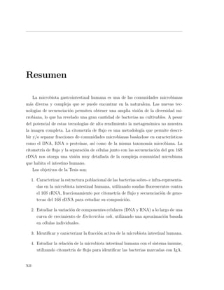 Resumen
La microbiota gastrointestinal humana es una de las comunidades microbianas
m´as diversa y compleja que se puede encontrar en la naturaleza. Las nuevas tec-
nolog´ıas de secuenciaci´on permiten obtener una amplia visi´on de la diversidad mi-
crobiana, lo que ha revelado una gran cantidad de bacterias no cultivables. A pesar
del potencial de estas tecnolog´ıas de alto rendimiento la metagen´omica no muestra
la imagen completa. La citometr´ıa de ﬂujo es una metodolog´ıa que permite descri-
bir y/o separar fracciones de comunidades microbianas bas´andose en caracter´ısticas
como el DNA, RNA o prote´ınas, as´ı como de la misma taxonom´ıa microbiana. La
citometr´ıa de ﬂujo y la separaci´on de c´elulas junto con las secuenciaci´on del gen 16S
rDNA nos otorga una visi´on muy detallada de la compleja comunidad microbiana
que habita el intestino humano.
Los objetivos de la Tesis son:
1. Caracterizar la estructura poblacional de las bacterias sobre- e infra-representa-
das en la microbiota intestinal humana, utilizando sondas ﬂuorescentes contra
el 16S rRNA, fraccionamiento por citometr´ıa de ﬂujo y secuenciaci´on de geno-
tecas del 16S rDNA para estudiar su composici´on.
2. Estudiar la variaci´on de componentes celulares (DNA y RNA) a lo largo de una
curva de crecimiento de Escherichia coli, utilizando una aproximaci´on basada
en c´elulas individuales.
3. Identiﬁcar y caracterizar la fracci´on activa de la microbiota intestinal humana.
4. Estudiar la relaci´on de la microbiota intestinal humana con el sistema inmune,
utilizando citometr´ıa de ﬂujo para identiﬁcar las bacterias marcadas con IgA.
xii
 