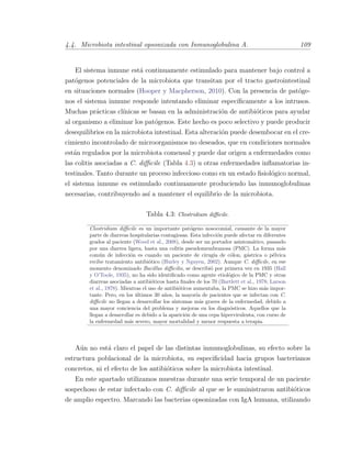 4.4. Microbiota intestinal opsonizada con Inmunoglobulina A. 109
El sistema inmune est´a continuamente estimulado para mantener bajo control a
pat´ogenos potenciales de la microbiota que transitan por el tracto gastrointestinal
en situaciones normales (Hooper y Macpherson, 2010). Con la presencia de pat´oge-
nos el sistema inmune responde intentando eliminar espec´ıﬁcamente a los intrusos.
Muchas pr´acticas cl´ınicas se basan en la administraci´on de antibi´oticos para ayudar
al organismo a eliminar los pat´ogenos. Este hecho es poco selectivo y puede producir
desequilibrios en la microbiota intestinal. Esta alteraci´on puede desembocar en el cre-
cimiento incontrolado de microorganismos no deseados, que en condiciones normales
est´an regulados por la microbiota comensal y puede dar origen a enfermedades como
las colitis asociadas a C. diﬃcile (Tabla 4.3) u otras enfermedades inﬂamatorias in-
testinales. Tanto durante un proceso infeccioso como en un estado ﬁsiol´ogico normal,
el sistema inmune es estimulado continuamente produciendo las inmunoglobulinas
necesarias, contribuyendo as´ı a mantener el equilibrio de la microbiota.
Tabla 4.3: Clostridium diﬃcile.
Clostridium diﬃcile es un importante pat´ogeno nosocomial, causante de la mayor
parte de diarreas hospitalarias contagiosas. Esta infecci´on puede afectar en diferentes
grados al paciente (Wood et al., 2008), desde ser un portador asintom´atico, pasando
por una diarrea ligera, hasta una colitis pseudomembranosa (PMC). La forma m´as
com´un de infecci´on es cuando un paciente de cirug´ıa de c´olon, g´astrica o p´elvica
recibe tratamiento antibi´otico (Hurley y Nguyen, 2002). Aunque C. diﬃcile, en ese
momento denominado Bacillus diﬃcilis, se describi´o por primera vez en 1935 (Hall
y O’Toole, 1935), no ha sido identiﬁcado como agente etiol´ogico de la PMC y otras
diarreas asociadas a antibi´oticos hasta ﬁnales de los 70 (Bartlett et al., 1978; Larson
et al., 1978). Mientras el uso de antibi´oticos aumentaba, la PMC se hizo m´as impor-
tante. Pero, en los ´ultimos 30 a˜nos, la mayor´ıa de pacientes que se infectan con C.
diﬃcile no llegan a desarrollar los s´ıntomas m´as graves de la enfermedad, debido a
una mayor conciencia del problema y mejoras en los diagn´osticos. Aquellos que la
llegan a desarrollar es debido a la aparici´on de una cepa hipervirulenta, con curso de
la enfermedad m´as severo, mayor mortalidad y menor respuesta a terapia.
A´un no est´a claro el papel de las distintas inmunoglobulinas, su efecto sobre la
estructura poblacional de la microbiota, su especiﬁcidad hacia grupos bacterianos
concretos, ni el efecto de los antibi´oticos sobre la microbiota intestinal.
En este apartado utilizamos muestras durante una serie temporal de un paciente
sospechoso de estar infectado con C. diﬃcile al que se le suministraron antibi´oticos
de amplio espectro. Marcando las bacterias opsonizadas con IgA humana, utilizando
 