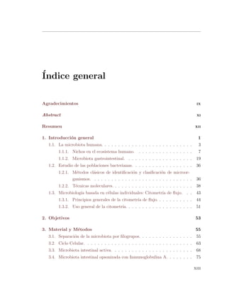 ´Indice general
Agradecimientos IX
Abstract XI
Resumen XII
1. Introducci´on general 1
1.1. La microbiota humana. . . . . . . . . . . . . . . . . . . . . . . . . . . 3
1.1.1. Nichos en el ecosistema humano. . . . . . . . . . . . . . . . . 7
1.1.2. Microbiota gastrointestinal. . . . . . . . . . . . . . . . . . . . 19
1.2. Estudio de las poblaciones bacterianas. . . . . . . . . . . . . . . . . . 36
1.2.1. M´etodos cl´asicos de identiﬁcaci´on y clasiﬁcaci´on de microor-
ganismos. . . . . . . . . . . . . . . . . . . . . . . . . . . . . . 36
1.2.2. T´ecnicas moleculares. . . . . . . . . . . . . . . . . . . . . . . . 38
1.3. Microbiolog´ıa basada en c´elulas individuales: Citometr´ıa de ﬂujo. . . 43
1.3.1. Principios generales de la citometr´ıa de ﬂujo. . . . . . . . . . . 44
1.3.2. Uso general de la citometr´ıa. . . . . . . . . . . . . . . . . . . . 51
2. Objetivos 53
3. Material y M´etodos 55
3.1. Separaci´on de la microbiota por ﬁlogrupos. . . . . . . . . . . . . . . . 55
3.2. Ciclo Celular. . . . . . . . . . . . . . . . . . . . . . . . . . . . . . . . 63
3.3. Microbiota intestinal activa. . . . . . . . . . . . . . . . . . . . . . . . 68
3.4. Microbiota intestinal opsonizada con Inmunoglobulina A. . . . . . . . 75
xiii
 