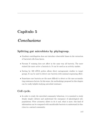Cap´ıtulo 5
Conclusions
Splitting gut microbiota by phylogroup.
Gradient centrifugation does not introduce observable biases in the extraction
of bacterial cells from faeces.
Pyronin Y staining does not aﬀect in the same way all bacteria. The more
stained the more active a bacteria is. It can be used as an activity marker.
Sorting by 16S rDNA probes allows direct metagenomic studies to target
groups. It can be used to detect rare bacteria with minimal sequencing eﬀort.
Sometimes rare bacteria are the most diﬃcult to detect or the ones accumula-
ting resistances factors. In this sense, the methodology proposed in this chapter
can be really helpful studying microbial resistance.
Cell cycle.
In order to study the microbial community behaviour, it is essential to study
deeply simple cultures and understand the emergence of physiological sub-
populations. Flow cytometry allows to do it and, what is more, this kind of
information can be compared with uncultivable bacteria to understand its fun-
ction in a natural community.
117
 