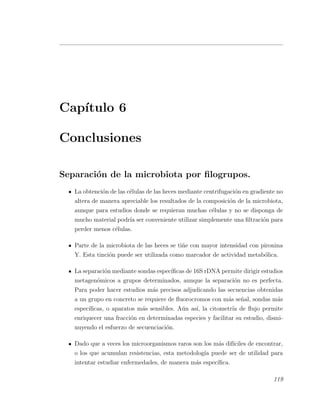 Cap´ıtulo 6
Conclusiones
Separaci´on de la microbiota por ﬁlogrupos.
La obtenci´on de las c´elulas de las heces mediante centrifugaci´on en gradiente no
altera de manera apreciable los resultados de la composici´on de la microbiota,
aunque para estudios donde se requieran muchas c´elulas y no se disponga de
mucho material podr´ıa ser conveniente utilizar simplemente una ﬁltraci´on para
perder menos c´elulas.
Parte de la microbiota de las heces se ti˜ne con mayor intensidad con pironina
Y. Esta tinci´on puede ser utilizada como marcador de actividad metab´olica.
La separaci´on mediante sondas espec´ıﬁcas de 16S rDNA permite dirigir estudios
metagen´omicos a grupos determinados, aunque la separaci´on no es perfecta.
Para poder hacer estudios m´as precisos adjudicando las secuencias obtenidas
a un grupo en concreto se requiere de ﬂuorocromos con m´as se˜nal, sondas m´as
espec´ıﬁcas, o aparatos m´as sensibles. A´un as´ı, la citometr´ıa de ﬂujo permite
enriquecer una fracci´on en determinadas especies y facilitar su estudio, dismi-
nuyendo el esfuerzo de secuenciaci´on.
Dado que a veces los microorganismos raros son los m´as dif´ıciles de encontrar,
o los que acumulan resistencias, esta metodolog´ıa puede ser de utilidad para
intentar estudiar enfermedades, de manera m´as espec´ıﬁca.
119
 