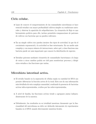 120 Cap´ıtulo 6. Conclusiones
Ciclo celular.
Lejos de conocer el comportamiento de las comunidades microbianas se hace
esencial estudiar con mayor profundidad cultivos simples en condiciones natu-
rales y observar la aparici´on de subpoblaciones. La citometr´ıa de ﬂujo es una
herramienta perfecta para ello, incluso permitir´ıa comparaciones de patrones
de cultivos con bacterias que no pueden cultivarse.
En un simple cultivo rico pueden intuirse dos tipos de actividad, la que da el
crecimiento exponencial y la actividad en fase estacionaria. En un medio m´as
complejo y con mayor n´umero de interacciones, saber qu´e y c´omo funciona una
bacteria puede ser m´as importante que conocer la distribuci´on de especies.
Estudiar patrones mediante citometr´ıa de comunidades bacterianas a lo largo
de series u otros cambios podr´ıa ser ´util para monitorizar procesos y dirigir
otros estudios a las fracciones que var´ıan.
Microbiota intestinal activa.
El estudio basado en la separaci´on de c´elulas seg´un su cantidad de RNA nos
permite diferenciar la fracci´on activa de la total. Esto nos da una informaci´on
m´as detallada de esta compleja comunidad, resaltando la presencia de bacterias
activas infra-representadas, ocultas por las sobre-representadas.
A nivel de familia, las fracciones activas tiende a agruparse juntas indepen-
dientemente de la muestra.
Globalmente, los resultados en su totalidad muestran claramente que la fun-
cionalidad del microbioma no debe ser deducido ´unicamente de experimentos
basados en el DNA usando directamente muestras fecales.
 