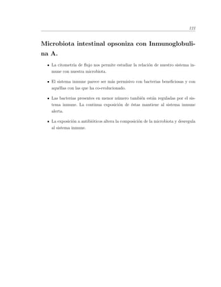 121
Microbiota intestinal opsoniza con Inmunoglobuli-
na A.
La citometr´ıa de ﬂujo nos permite estudiar la relaci´on de nuestro sistema in-
mune con nuestra microbiota.
El sistema inmune parece ser m´as permisivo con bacterias beneﬁciosas y con
aqu´ellas con las que ha co-evolucionado.
Las bacterias presentes en menor n´umero tambi´en est´an reguladas por el sis-
tema inmune. La continua exposici´on de ´estas mantiene al sistema inmune
alerta.
La exposici´on a antibi´oticos altera la composici´on de la microbiota y desregula
al sistema inmune.
 