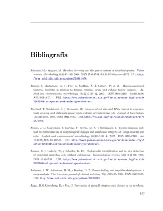 Bibliograf´ıa
Achtman, M y Wagner, M. Microbial diversity and the genetic nature of microbial species. Nature
reviews. Microbiology, 6(6):431–40, 2008. ISSN 1740-1534. doi:10.1038/nrmicro1872. URL http:
//www.ncbi.nlm.nih.gov/pubmed/18461076.
Ahmed, S; Macfarlane, G. T; Fite, A; McBain, A. J; Gilbert, P; et al. Mucosa-associated
bacterial diversity in relation to human terminal ileum and colonic biopsy samples. Ap-
plied and environmental microbiology, 73(22):7435–42, 2007. ISSN 0099-2240. doi:10.1128/
AEM.01143-07. URL http://www.pubmedcentral.nih.gov/articlerender.fcgi?artid=
2168195&tool=pmcentrez&rendertype=abstract.
Akerlund, T; Nordstrom, K; y Bernander, R. Analysis of cell size and DNA content in exponen-
tially growing and stationary-phase batch cultures of Escherichia coli. Journal of bacteriology,
177(23):6791, 1995. ISSN 0021-9193. URL http://jb.asm.org/cgi/content/abstract/177/
23/6791.
Alonso, J. L; Mascellaro, S; Moreno, Y; Ferr´us, M. A; y Hern´andez, J. Double-staining met-
hod for diﬀerentiation of morphological changes and membrane integrity of Campylobacter coli
cells. Applied and environmental microbiology, 68(10):5151–4, 2002. ISSN 0099-2240. doi:
10.1128/AEM.68.10.515. URL http://www.pubmedcentral.nih.gov/articlerender.fcgi?
artid=126449&tool=pmcentrez&rendertype=abstract.
Amann, R. I; Ludwig, W; y Schleifer, K. H. Phylogenetic identiﬁcation and in situ detection
of individual microbial cells without cultivation. Microbiological reviews, 59(1):143–69, 1995.
ISSN 0146-0749. URL http://www.pubmedcentral.nih.gov/articlerender.fcgi?artid=
239358&tool=pmcentrez&rendertype=abstract.
Anderson, J. W; Johnstone, B. M; y Remley, D. T. Breast-feeding and cognitive development: a
meta-analysis. The American journal of clinical nutrition, 70(4):525–35, 1999. ISSN 0002-9165.
URL http://www.ncbi.nlm.nih.gov/pubmed/10500022.
Apgar, B. S; Greenberg, G; y Yen, G. Prevention of group B streptococcal disease in the newborn.
123
 
