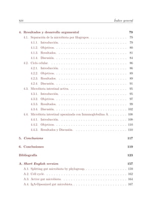 xiv ´Indice general
4. Resultados y desarrollo argumental 79
4.1. Separaci´on de la microbiota por ﬁlogrupos. . . . . . . . . . . . . . . . 79
4.1.1. Introducci´on. . . . . . . . . . . . . . . . . . . . . . . . . . . . 79
4.1.2. Objetivos. . . . . . . . . . . . . . . . . . . . . . . . . . . . . . 80
4.1.3. Resultados. . . . . . . . . . . . . . . . . . . . . . . . . . . . . 81
4.1.4. Discusi´on. . . . . . . . . . . . . . . . . . . . . . . . . . . . . . 84
4.2. Ciclo celular. . . . . . . . . . . . . . . . . . . . . . . . . . . . . . . . 86
4.2.1. Introducci´on. . . . . . . . . . . . . . . . . . . . . . . . . . . . 86
4.2.2. Objetivos. . . . . . . . . . . . . . . . . . . . . . . . . . . . . . 89
4.2.3. Resultados. . . . . . . . . . . . . . . . . . . . . . . . . . . . . 89
4.2.4. Discusi´on. . . . . . . . . . . . . . . . . . . . . . . . . . . . . . 91
4.3. Microbiota intestinal activa. . . . . . . . . . . . . . . . . . . . . . . . 95
4.3.1. Introducci´on. . . . . . . . . . . . . . . . . . . . . . . . . . . . 95
4.3.2. Objetivos. . . . . . . . . . . . . . . . . . . . . . . . . . . . . . 97
4.3.3. Resultados. . . . . . . . . . . . . . . . . . . . . . . . . . . . . 99
4.3.4. Discusi´on. . . . . . . . . . . . . . . . . . . . . . . . . . . . . . 102
4.4. Microbiota intestinal opsonizada con Inmunoglobulina A. . . . . . . . 108
4.4.1. Introducci´on. . . . . . . . . . . . . . . . . . . . . . . . . . . . 108
4.4.2. Objetivos. . . . . . . . . . . . . . . . . . . . . . . . . . . . . . 110
4.4.3. Resultados y Discusi´on. . . . . . . . . . . . . . . . . . . . . . 110
5. Conclusions 117
6. Conclusiones 119
Bibliograf´ıa 123
A. Short English version 157
A.1. Splitting gut microbiota by phylogroup. . . . . . . . . . . . . . . . . . 159
A.2. Cell cycle. . . . . . . . . . . . . . . . . . . . . . . . . . . . . . . . . . 162
A.3. Active gut microbiota. . . . . . . . . . . . . . . . . . . . . . . . . . . 164
A.4. IgA-Opsonized gut microbiota. . . . . . . . . . . . . . . . . . . . . . . 167
 