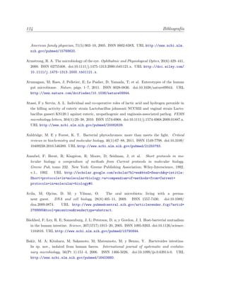 124 Bibliograf´ıa
American family physician, 71(5):903–10, 2005. ISSN 0002-838X. URL http://www.ncbi.nlm.
nih.gov/pubmed/15768620.
Armstrong, R. A. The microbiology of the eye. Ophthalmic and Physiological Optics, 20(6):429–441,
2000. ISSN 02755408. doi:10.1111/j.1475-1313.2000.tb01121.x. URL http://doi.wiley.com/
10.1111/j.1475-1313.2000.tb01121.x.
Arumugam, M; Raes, J; Pelletier, E; Le Paslier, D; Yamada, T; et al. Enterotypes of the human
gut microbiome. Nature, p´ags. 1–7, 2011. ISSN 0028-0836. doi:10.1038/nature09944. URL
http://www.nature.com/doifinder/10.1038/nature09944.
Atassi, F y Servin, A. L. Individual and co-operative roles of lactic acid and hydrogen peroxide in
the killing activity of enteric strain Lactobacillus johnsonii NCC933 and vaginal strain Lacto-
bacillus gasseri KS120.1 against enteric, uropathogenic and vaginosis-associated pathog. FEMS
microbiology letters, 304(1):29–38, 2010. ISSN 1574-6968. doi:10.1111/j.1574-6968.2009.01887.x.
URL http://www.ncbi.nlm.nih.gov/pubmed/20082639.
Auldridge, M. E y Forest, K. T. Bacterial phytochromes: more than meets the light. Critical
reviews in biochemistry and molecular biology, 46(1):67–88, 2011. ISSN 1549-7798. doi:10.3109/
10409238.2010.546389. URL http://www.ncbi.nlm.nih.gov/pubmed/21250783.
Ausubel, F; Brent, R; Kingston, R; Moore, D; Seidman, J; et al. Short protocols in mo-
lecular biology: a compendium of methods from Current protocols in molecular biology.
Greene Pub, tomo 232. New York: Greene Publishing Association; Wiley-Interscience, 1992.
v.1., 1992. URL http://scholar.google.com/scholar?hl=en&btnG=Search&q=intitle:
Short+protocols+in+molecular+biology:+a+compendium+of+methods+from+Current+
protocols+in+molecular+biology#0.
Avila, M; Ojcius, D. M; y Yilmaz, O. The oral microbiota: living with a perma-
nent guest. DNA and cell biology, 28(8):405–11, 2009. ISSN 1557-7430. doi:10.1089/
dna.2009.0874. URL http://www.pubmedcentral.nih.gov/articlerender.fcgi?artid=
2768665&tool=pmcentrez&rendertype=abstract.
B¨ackhed, F; Ley, R. E; Sonnenburg, J. L; Peterson, D. a; y Gordon, J. I. Host-bacterial mutualism
in the human intestine. Science, 307(5717):1915–20, 2005. ISSN 1095-9203. doi:10.1126/science.
1104816. URL http://www.ncbi.nlm.nih.gov/pubmed/15790844.
Bakir, M. A; Kitahara, M; Sakamoto, M; Matsumoto, M; y Benno, Y. Bacteroides intestina-
lis sp. nov., isolated from human faeces. International journal of systematic and evolutio-
nary microbiology, 56(Pt 1):151–4, 2006. ISSN 1466-5026. doi:10.1099/ijs.0.63914-0. URL
http://www.ncbi.nlm.nih.gov/pubmed/16403880.
 