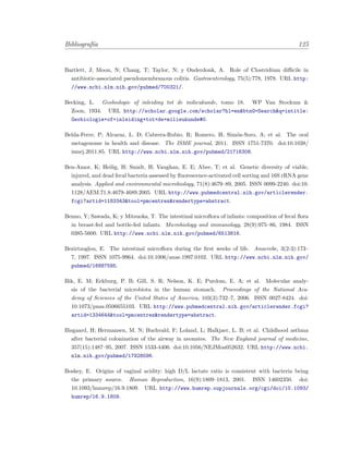 Bibliograf´ıa 125
Bartlett, J; Moon, N; Chang, T; Taylor, N; y Onderdonk, A. Role of Clostridium diﬃcile in
antibiotic-associated pseudomembranous colitis. Gastroenterology, 75(5):778, 1978. URL http:
//www.ncbi.nlm.nih.gov/pubmed/700321/.
Becking, L. Geobiologie of inleiding tot de milieukunde, tomo 18. WP Van Stockum &
Zoon, 1934. URL http://scholar.google.com/scholar?hl=en&btnG=Search&q=intitle:
Geobiologie+of+inleiding+tot+de+milieukunde#0.
Belda-Ferre, P; Alcaraz, L. D; Cabrera-Rubio, R; Romero, H; Sim´on-Soro, A; et al. The oral
metagenome in health and disease. The ISME journal, 2011. ISSN 1751-7370. doi:10.1038/
ismej.2011.85. URL http://www.ncbi.nlm.nih.gov/pubmed/21716308.
Ben-Amor, K; Heilig, H; Smidt, H; Vaughan, E. E; Abee, T; et al. Genetic diversity of viable,
injured, and dead fecal bacteria assessed by ﬂuorescence-activated cell sorting and 16S rRNA gene
analysis. Applied and environmental microbiology, 71(8):4679–89, 2005. ISSN 0099-2240. doi:10.
1128/AEM.71.8.4679-4689.2005. URL http://www.pubmedcentral.nih.gov/articlerender.
fcgi?artid=1183343&tool=pmcentrez&rendertype=abstract.
Benno, Y; Sawada, K; y Mitsuoka, T. The intestinal microﬂora of infants: composition of fecal ﬂora
in breast-fed and bottle-fed infants. Microbiology and immunology, 28(9):975–86, 1984. ISSN
0385-5600. URL http://www.ncbi.nlm.nih.gov/pubmed/6513816.
Bezirtzoglou, E. The intestinal microﬂora during the ﬁrst weeks of life. Anaerobe, 3(2-3):173–
7, 1997. ISSN 1075-9964. doi:10.1006/anae.1997.0102. URL http://www.ncbi.nlm.nih.gov/
pubmed/16887585.
Bik, E. M; Eckburg, P. B; Gill, S. R; Nelson, K. E; Purdom, E. A; et al. Molecular analy-
sis of the bacterial microbiota in the human stomach. Proceedings of the National Aca-
demy of Sciences of the United States of America, 103(3):732–7, 2006. ISSN 0027-8424. doi:
10.1073/pnas.0506655103. URL http://www.pubmedcentral.nih.gov/articlerender.fcgi?
artid=1334644&tool=pmcentrez&rendertype=abstract.
Bisgaard, H; Hermansen, M. N; Buchvald, F; Loland, L; Halkjaer, L. B; et al. Childhood asthma
after bacterial colonization of the airway in neonates. The New England journal of medicine,
357(15):1487–95, 2007. ISSN 1533-4406. doi:10.1056/NEJMoa052632. URL http://www.ncbi.
nlm.nih.gov/pubmed/17928596.
Boskey, E. Origins of vaginal acidity: high D/L lactate ratio is consistent with bacteria being
the primary source. Human Reproduction, 16(9):1809–1813, 2001. ISSN 14602350. doi:
10.1093/humrep/16.9.1809. URL http://www.humrep.oupjournals.org/cgi/doi/10.1093/
humrep/16.9.1809.
 