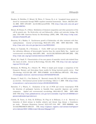 126 Bibliograf´ıa
Bouskra, D; Br´ezillon, C; B´erard, M; Werts, C; Varona, R; et al. Lymphoid tissue genesis in-
duced by commensals through NOD1 regulates intestinal homeostasis. Nature, 456(7221):507–
10, 2008. ISSN 1476-4687. doi:10.1038/nature07450. URL http://www.ncbi.nlm.nih.gov/
pubmed/18987631.
Bremer, H; Dennis, P; y Others. Modulation of chemical composition and other parameters of the
cell by growth rate. En Escherichia coli and Salmonella: cellular and molecular biology, 122,
p´ags. 1553–1569. American Society for Microbiology (ASM), 1996. URL http://ctbp.ucsd.
edu/qbio/beemer96.pdf.
Brostrom, M y Binkley, S. Synchronous growth of Escherichia coli after treatment with ﬂuo-
rophenylalanine. Journal of bacteriology, 98(3):1271–1273, 1969. ISSN 0021-9193. URL
http://www.ncbi.nlm.nih.gov/pmc/articles/PMC315323/.
Bruns, A; Cypionka, H; y Overmann, J. Cyclic AMP and acyl homoserine lactones increase
the cultivation eﬃciency of heterotrophic bacteria from the central Baltic Sea. Applied and
environmental microbiology, 68(8):3978, 2002. doi:10.1128/AEM.68.8.3978-3987.2002. URL
http://aem.asm.org/cgi/content/abstract/68/8/3978.
Bryant, M y Small, N. Characteristics of two new genera of anaerobic curved rods isolated from
the rumen of cattle. Journal of Bacteriology, 72(1):22, 1956. URL http://jb.asm.org/cgi/
reprint/72/1/22.pdf.
Buchanan, R; Whiting, R; y Damert, W. When is simple good enough: a comparison of the
Gompertz, Baranyi, and three-phase linear models for ﬁtting bacterial growth curves. Food
Microbiology, 14(4):313–326, 1997. ISSN 07400020. doi:10.1006/fmic.1997.0125. URL http:
//linkinghub.elsevier.com/retrieve/pii/S0740002097901258.
Burgess, C; Smid, E; y Van Sinderen, D. Bacterial vitamin B2, B11 and B12 overproduction:
an overview. International journal of food microbiology, 133(1):1–7, 2009. URL http://www.
sciencedirect.com/science/article/pii/S0168160509002244.
Burtscher, C y Wuertz, S. Evaluation of the use of PCR and reverse transcriptase PCR
for detection of pathogenic bacteria in biosolids from anaerobic digestors and aerobic
composters. Applied and environmental microbiology, 69(8):4618–27, 2003. ISSN 0099-
2240. URL http://www.pubmedcentral.nih.gov/articlerender.fcgi?artid=169064&tool=
pmcentrez&rendertype=abstract.
Cabello, H; Torres, A; Celis, R; El-Ebiary, M; Puig de la Bellacasa, J; et al. Bacterial co-
lonization of distal airways in healthy subjects and chronic lung disease: a bronchosco-
pic study. European Respiratory Journal, 10(5):1137–1144, 1997. ISSN 00000000. doi:
10.1183/09031936.97.10051137. URL http://openurl.ingenta.com/content/xref?genre=
article&issn=0903-1936&volume=10&issue=5&spage=1137.
 