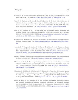 Bibliograf´ıa 127
CAMPIERI, M. Bacteria as the cause of ulcerative colitis. Gut, 48(1):132–135, 2001. ISSN 00175749.
doi:10.1136/gut.48.1.132. URL http://gut.bmj.com/cgi/doi/10.1136/gut.48.1.132.
Cani, P. D; Neyrinck, A. M; Fava, F; Knauf, C; Burcelin, R. G; et al. Selective increases of
biﬁdobacteria in gut microﬂora improve high-fat-diet-induced diabetes in mice through a me-
chanism associated with endotoxaemia. Diabetologia, 50(11):2374–83, 2007. ISSN 0012-186X.
doi:10.1007/s00125-007-0791-0. URL http://www.ncbi.nlm.nih.gov/pubmed/17823788.
Cani, P. D y Delzenne, N. M. The Role of the Gut Microbiota in Energy Metabolism and
Metabolic Disease. Current Pharmaceutical Design, 15(13):1546–1558, 2009. ISSN 13816128.
doi:10.2174/138161209788168164. URL http://openurl.ingenta.com/content/xref?genre=
article&issn=1381-6128&volume=15&issue=13&spage=1546.
Carlstedt-Duke, B y Lingaas, E. Inﬂuence of antibiotics on intestinal mucin in healthy subjects.
European Journal of, 1986. URL http://www.springerlink.com/index/U56172X1252G7502.
pdf.
Cazzolla, A. P; Campisi, G; Lacaita, G. M; Cuccia, M. A; Ripa, A; et al. Changes in pharyn-
geal aerobic microﬂora in oral breathers after palatal rapid expansion. BMC oral health, 6:2,
2006. ISSN 1472-6831. doi:10.1186/1472-6831-6-2. URL http://www.pubmedcentral.nih.
gov/articlerender.fcgi?artid=1388214&tool=pmcentrez&rendertype=abstract.
Cebra, J. Inﬂuences of microbiota on intestinal immune system development. The American journal
of clinical nutrition, 1999. URL http://www.ncbi.nlm.nih.gov/pubmed/10232647.
Chambers, S y Kunin, C. The osmoprotective properties of urine for bacteria: the protective eﬀect
of betaine and human urine against low pH and high concentrations of electrolytes, sugars, and
urea. Journal of Infectious Diseases, 152(6):1308, 1985. URL http://jid.oxfordjournals.
org/content/152/6/1308.short.
Chaudhuri, R; McMahon, A. D; McSharry, C. P; Macleod, K. J; Fraser, I; et al. Serum and sputum
neurotrophin levels in chronic persistent cough. Clinical and experimental allergy : journal of the
British Society for Allergy and Clinical Immunology, 35(7):949–53, 2005. ISSN 0954-7894. doi:
10.1111/j.1365-2222.2005.02286.x. URL http://www.ncbi.nlm.nih.gov/pubmed/16008683.
Chiller, K; Selkin, B. a; y Murakawa, G. J. Skin microﬂora and bacterial infections of the skin.
The journal of investigative dermatology. Symposium proceedings / the Society for Investiga-
tive Dermatology, Inc. [and] European Society for Dermatological Research, 6(3):170–4, 2001.
ISSN 1087-0024. doi:10.1046/j.0022-202x.2001.00043.x. URL http://www.ncbi.nlm.nih.gov/
pubmed/11924823.
 