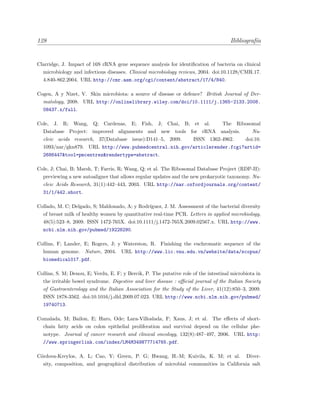 128 Bibliograf´ıa
Clarridge, J. Impact of 16S rRNA gene sequence analysis for identiﬁcation of bacteria on clinical
microbiology and infectious diseases. Clinical microbiology reviews, 2004. doi:10.1128/CMR.17.
4.840-862.2004. URL http://cmr.asm.org/cgi/content/abstract/17/4/840.
Cogen, A y Nizet, V. Skin microbiota: a source of disease or defence? British Journal of Der-
matology, 2008. URL http://onlinelibrary.wiley.com/doi/10.1111/j.1365-2133.2008.
08437.x/full.
Cole, J. R; Wang, Q; Cardenas, E; Fish, J; Chai, B; et al. The Ribosomal
Database Project: improved alignments and new tools for rRNA analysis. Nu-
cleic acids research, 37(Database issue):D141–5, 2009. ISSN 1362-4962. doi:10.
1093/nar/gkn879. URL http://www.pubmedcentral.nih.gov/articlerender.fcgi?artid=
2686447&tool=pmcentrez&rendertype=abstract.
Cole, J; Chai, B; Marsh, T; Farris, R; Wang, Q; et al. The Ribosomal Database Project (RDP-II):
previewing a new autoaligner that allows regular updates and the new prokaryotic taxonomy. Nu-
cleic Acids Research, 31(1):442–443, 2003. URL http://nar.oxfordjournals.org/content/
31/1/442.short.
Collado, M. C; Delgado, S; Maldonado, A; y Rodr´ıguez, J. M. Assessment of the bacterial diversity
of breast milk of healthy women by quantitative real-time PCR. Letters in applied microbiology,
48(5):523–8, 2009. ISSN 1472-765X. doi:10.1111/j.1472-765X.2009.02567.x. URL http://www.
ncbi.nlm.nih.gov/pubmed/19228290.
Collins, F; Lander, E; Rogers, J; y Waterston, R. Finishing the euchromatic sequence of the
human genome. Nature, 2004. URL http://www.lic.vnu.edu.vn/website/data/scopus/
biomedical017.pdf.
Collins, S. M; Denou, E; Verdu, E. F; y Bercik, P. The putative role of the intestinal microbiota in
the irritable bowel syndrome. Digestive and liver disease : oﬃcial journal of the Italian Society
of Gastroenterology and the Italian Association for the Study of the Liver, 41(12):850–3, 2009.
ISSN 1878-3562. doi:10.1016/j.dld.2009.07.023. URL http://www.ncbi.nlm.nih.gov/pubmed/
19740713.
Comalada, M; Bailon, E; Haro, Ode; Lara-Villoslada, F; Xaus, J; et al. The eﬀects of short-
chain fatty acids on colon epithelial proliferation and survival depend on the cellular phe-
notype. Journal of cancer research and clinical oncology, 132(8):487–497, 2006. URL http:
//www.springerlink.com/index/LM4M349N77714765.pdf.
C´ordova-Kreylos, A. L; Cao, Y; Green, P. G; Hwang, H.-M; Kuivila, K. M; et al. Diver-
sity, composition, and geographical distribution of microbial communities in California salt
 