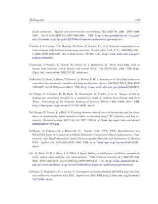 Bibliograf´ıa 129
marsh sediments. Applied and environmental microbiology, 72(5):3357–66, 2006. ISSN 0099-
2240. doi:10.1128/AEM.72.5.3357-3366.2006. URL http://www.pubmedcentral.nih.gov/
articlerender.fcgi?artid=1472379&tool=pmcentrez&rendertype=abstract.
Costello, E. K; Lauber, C. L; Hamady, M; Fierer, N; Gordon, J. I; et al. Bacterial community varia-
tion in human body habitats across space and time. Science (New York, N.Y.), 326(5960):1694–
7, 2009. ISSN 1095-9203. doi:10.1126/science.1177486. URL http://www.ncbi.nlm.nih.gov/
pubmed/19892944.
Cummings, J; Pomare, E; Branch, W; Naylor, C; y Macfarlane, G. Short chain fatty acids in
human large intestine, portal, hepatic and venous blood. Gut, 28(10):1221, 1987. URL http:
//gut.bmj.com/content/28/10/1221.abstract.
Daﬀonchio, D; Borin, S; Brusa, T; Brusetti, L; Wielen, P. W. J. Jvan der; et al. Stratiﬁed prokaryote
network in the oxic-anoxic transition of a deep-sea halocline. Nature, 440(7081):203–7, 2006. ISSN
1476-4687. doi:10.1038/nature04418. URL http://www.ncbi.nlm.nih.gov/pubmed/16525471.
De Filippo, C; Cavalieri, D; Di Paola, M; Ramazzotti, M; Poullet, J; et al. Impact of diet in
shaping gut microbiota revealed by a comparative study in children from Europe and rural
Africa. Proceedings of the National Academy of Sciences, 107(33):14691–14696, 2010. URL
http://www.pnas.org/content/107/33/14691.short.
Del Giorgio, P; Prairie, Y; y Bird, D. Coupling between rates of bacterial production and the abun-
dance of metabolically active bacteria in lakes, enumerated using CTC reduction and ﬂow cy-
tometry. Microbial ecology, 34(2):144–154, 1997. URL http://www.springerlink.com/index/
82EHLWK9ECL61KYT.pdf.
Dell´Anno, A; Fabiano, M; y Duineveld, G. Nucleic Acid (DNA, RNA) Quantiﬁcation and
RNA/DNA Ratio Determination in Marine Sediments: Comparison of Spectrophotometric, Fluo-
rometric, and HighPerformance Liquid Chromatography Methods and Estimation of Detrital
DNA. Applied and, 64(9):3238–3245, 1998. URL http://aem.asm.org/content/64/9/3238.
short.
Der, G; Batty, G. D; y Deary, I. J. Eﬀect of breast feeding on intelligence in children: prospective
study, sibling pairs analysis, and meta-analysis. BMJ (Clinical research ed.), 333(7575):945,
2006. ISSN 1468-5833. doi:10.1136/bmj.38978.699583.55. URL http://www.pubmedcentral.
nih.gov/articlerender.fcgi?artid=1633819&tool=pmcentrez&rendertype=abstract.
DeSantis, T; Hugenholtz, P; y Larsen, N. Greengenes, a chimera-checked 16S rRNA gene database
and workbench compatible with ARB. Applied and, 2006. URL http://aem.asm.org/content/
72/7/5069.short.
 