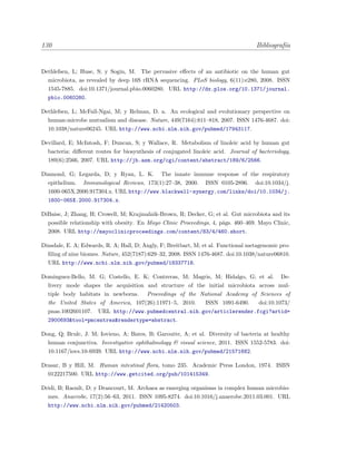 130 Bibliograf´ıa
Dethlefsen, L; Huse, S; y Sogin, M. The pervasive eﬀects of an antibiotic on the human gut
microbiota, as revealed by deep 16S rRNA sequencing. PLoS biology, 6(11):e280, 2008. ISSN
1545-7885. doi:10.1371/journal.pbio.0060280. URL http://dx.plos.org/10.1371/journal.
pbio.0060280.
Dethlefsen, L; McFall-Ngai, M; y Relman, D. a. An ecological and evolutionary perspective on
human-microbe mutualism and disease. Nature, 449(7164):811–818, 2007. ISSN 1476-4687. doi:
10.1038/nature06245. URL http://www.ncbi.nlm.nih.gov/pubmed/17943117.
Devillard, E; McIntosh, F; Duncan, S; y Wallace, R. Metabolism of linoleic acid by human gut
bacteria: diﬀerent routes for biosynthesis of conjugated linoleic acid. Journal of bacteriology,
189(6):2566, 2007. URL http://jb.asm.org/cgi/content/abstract/189/6/2566.
Diamond, G; Legarda, D; y Ryan, L. K. The innate immune response of the respiratory
epithelium. Immunological Reviews, 173(1):27–38, 2000. ISSN 0105-2896. doi:10.1034/j.
1600-065X.2000.917304.x. URL http://www.blackwell-synergy.com/links/doi/10.1034/j.
1600-065X.2000.917304.x.
DiBaise, J; Zhang, H; Crowell, M; Krajmalnik-Brown, R; Decker, G; et al. Gut microbiota and its
possible relationship with obesity. En Mayo Clinic Proceedings, 4, p´ags. 460–469. Mayo Clinic,
2008. URL http://mayoclinicproceedings.com/content/83/4/460.short.
Dinsdale, E. A; Edwards, R. A; Hall, D; Angly, F; Breitbart, M; et al. Functional metagenomic pro-
ﬁling of nine biomes. Nature, 452(7187):629–32, 2008. ISSN 1476-4687. doi:10.1038/nature06810.
URL http://www.ncbi.nlm.nih.gov/pubmed/18337718.
Dominguez-Bello, M. G; Costello, E. K; Contreras, M; Magris, M; Hidalgo, G; et al. De-
livery mode shapes the acquisition and structure of the initial microbiota across mul-
tiple body habitats in newborns. Proceedings of the National Academy of Sciences of
the United States of America, 107(26):11971–5, 2010. ISSN 1091-6490. doi:10.1073/
pnas.1002601107. URL http://www.pubmedcentral.nih.gov/articlerender.fcgi?artid=
2900693&tool=pmcentrez&rendertype=abstract.
Dong, Q; Brulc, J. M; Iovieno, A; Bates, B; Garoutte, A; et al. Diversity of bacteria at healthy
human conjunctiva. Investigative ophthalmology & visual science, 2011. ISSN 1552-5783. doi:
10.1167/iovs.10-6939. URL http://www.ncbi.nlm.nih.gov/pubmed/21571682.
Drasar, B y Hill, M. Human intestinal ﬂora, tomo 235. Academic Press London, 1974. ISBN
0122217500. URL http://www.getcited.org/pub/101415349.
Dridi, B; Raoult, D; y Drancourt, M. Archaea as emerging organisms in complex human microbio-
mes. Anaerobe, 17(2):56–63, 2011. ISSN 1095-8274. doi:10.1016/j.anaerobe.2011.03.001. URL
http://www.ncbi.nlm.nih.gov/pubmed/21420503.
 