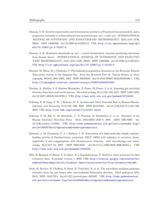 Bibliograf´ıa 131
Duncan, S. H. Growth requirements and fermentation products of Fusobacterium prausnitzii, and a
proposal to reclassify it as Faecalibacterium prausnitzii gen. nov., comb. nov. INTERNATIONAL
JOURNAL OF SYSTEMATIC AND EVOLUTIONARY MICROBIOLOGY, 52(6):2141–2146,
2002a. ISSN 14665026. doi:10.1099/ijs.0.02241-0. URL http://ijs.sgmjournals.org/cgi/
doi/10.1099/ijs.0.02241-0.
Duncan, S. H. Roseburia intestinalis sp. nov., a novel saccharolytic, butyrate-producing bacterium
from human faeces. INTERNATIONAL JOURNAL OF SYSTEMATIC AND EVOLUTIO-
NARY MICROBIOLOGY, 52(5):1615–1620, 2002b. ISSN 14665026. doi:10.1099/ijs.0.02143-0.
URL http://ijs.sgmjournals.org/cgi/doi/10.1099/ijs.0.02143-0.
Durand, M; Olson, R; y Chisholm, S. Phytoplankton population dynamics at the Bermuda Atlantic
Time-series station in the Sargasso Sea. Deep Sea Research Part II: Topical Studies in Ocea-
nography, 48(8-9):1983–2003, 2001. ISSN 09670645. doi:10.1016/S0967-0645(00)00166-1. URL
http://linkinghub.elsevier.com/retrieve/pii/S0967064500001661.
Durb´an, A; Abell´an, J. J; Jim´enez-Hern´andez, N; Ponce, M; Ponce, J; et al. Assessing gut microbial
diversity from feces and rectal mucosa. Microbial ecology, 61(1):123–133, 2011. ISSN 1432-184X.
doi:10.1007/s00248-010-9738-y. URL http://www.ncbi.nlm.nih.gov/pubmed/20734040.
Eckburg, P. B; Lepp, P. W; y Relman, D. A. Archaea and Their Potential Role in Human Disease.
Infection and Immunity, 71(2):591–596, 2003. ISSN 0019-9567. doi:10.1128/IAI.71.2.591-596.
2003. URL http://iai.asm.org/content/71/2/591.short.
Eckburg, P. B; Bik, E. M; Bernstein, C. N; Purdom, E; Dethlefsen, L; et al. Diversity of the
Human Intestinal Microbial Flora. Most, 1635(2005):1635–8, 2005. ISSN 1095-9203. doi:
10.1126/science.1110591. URL http://www.pubmedcentral.nih.gov/articlerender.fcgi?
artid=1395357&tool=pmcentrez&rendertype=abstract.
Edwards, a. M; Grossman, T. J; y Rudney, J. D. Association of a high-molecular weight arginine-
binding protein of Fusobacterium nucleatum ATCC 10953 with adhesion to secretory immu-
noglobulin A and coaggregation with Streptococcus cristatus. Oral microbiology and immu-
nology, 22(4):217–24, 2007. ISSN 0902-0055. doi:10.1111/j.1399-302X.2006.00343.x. URL
http://www.ncbi.nlm.nih.gov/pubmed/17600532.
Ellis, B; Haaland, P; Hahne, F; Le Meur, N; y Gopalakrishnan, N. ﬂowCore: basic structures for ﬂow
cytometry data. R package version, 1, 2009. URL http://scholar.google.com/scholar?hl=
en&btnG=Search&q=intitle:flowCore:+Basic+structures+for+flow+cytometry+data#0.
Endt, K; Stecher, B; Chaﬀron, S; Slack, E; Tchitchek, N; et al. The microbiota mediates pathogen
clearance from the gut lumen after non-typhoidal Salmonella diarrhea. PLoS pathogens, 6(9),
2010. ISSN 1553-7374. doi:10.1371/journal.ppat.1001097. URL http://www.pubmedcentral.
nih.gov/articlerender.fcgi?artid=2936549&tool=pmcentrez&rendertype=abstract.
 