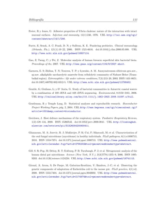 Bibliograf´ıa 133
Freter, R y Jones, G. Adhesive properties of Vibrio cholerae: nature of the interaction with intact
mucosal surfaces. Infection and immunity, 14(1):246, 1976. URL http://iai.asm.org/cgi/
content/abstract/14/1/246.
Furrie, E; Senok, A. C; Frank, D. N; y Sullivan, K. E. Pondering probiotics. Clinical immunology
(Orlando, Fla.), 121(1):19–22, 2006. ISSN 1521-6616. doi:10.1016/j.clim.2006.05.008. URL
http://www.ncbi.nlm.nih.gov/pubmed/16807114.
Gao, Z; Tseng, C; y Pei, Z. Molecular analysis of human forearm superﬁcial skin bacterial biota.
Proceedings of the, 2007. URL http://www.pnas.org/content/104/8/2927.short.
Garnova, E. S; Zhilina, T. N; Tourova, T. P; y Lysenko, A. M. Anoxynatronum sibiricum gen.nov.,
sp.nov. alkaliphilic saccharolytic anaerobe from cellulolytic community of Nizhnee Beloe (Trans-
baikal region). Extremophiles : life under extreme conditions, 7(3):213–20, 2003. ISSN 1431-0651.
doi:10.1007/s00792-002-0312-5. URL http://www.ncbi.nlm.nih.gov/pubmed/12768452.
Gentile, G; Giuliano, L; y D’ Auria, G. Study of bacterial communities in Antarctic coastal waters
by a combination of 16S rRNA and 16S rDNA sequencing. Environmental, 8:2150–2161, 2006.
URL http://onlinelibrary.wiley.com/doi/10.1111/j.1462-2920.2006.01097.x/full.
Gentleman, R y Temple Lang, D. Statistical analyses and reproducible research. Bioconductor
Project Working Papers, p´ag. 2, 2004. URL http://www.bepress.com/cgi/viewcontent.cgi?
article=1001&amp;context=bioconductor.
Gerritsen, J. Host defence mechanisms of the respiratory system. Paediatric Respiratory Reviews,
1(2):128–134, 2000. ISSN 15260542. doi:10.1053/prrv.2000.0041. URL http://linkinghub.
elsevier.com/retrieve/pii/S1526054200900411.
Ghannoum, M. A; Jurevic, R. J; Mukherjee, P. K; Cui, F; Sikaroodi, M; et al. Characterization of
the oral fungal microbiome (mycobiome) in healthy individuals. PLoS pathogens, 6(1):e1000713,
2010. ISSN 1553-7374. doi:10.1371/journal.ppat.1000713. URL http://www.pubmedcentral.
nih.gov/articlerender.fcgi?artid=2795202&tool=pmcentrez&rendertype=abstract.
Gill, S. R; Pop, M; Deboy, R. T; Eckburg, P. B; Turnbaugh, P. J; et al. Metagenomic analysis of the
human distal gut microbiome. Science (New York, N.Y.), 312(5778):1355–9, 2006. ISSN 1095-
9203. doi:10.1126/science.1124234. URL http://www.ncbi.nlm.nih.gov/pubmed/16741115.
Giraud, A; Arous, S; De Paepe, M; Gaboriau-Routhiau, V; Bambou, J.-C; et al. Dissecting the
genetic components of adaptation of Escherichia coli to the mouse gut. PLoS genetics, 4(1):e2,
2008. ISSN 1553-7404. doi:10.1371/journal.pgen.0040002. URL http://www.pubmedcentral.
nih.gov/articlerender.fcgi?artid=2174974&tool=pmcentrez&rendertype=abstract.
 