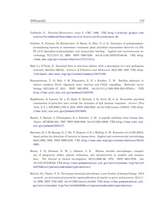Bibliograf´ıa 135
Guilbault, G. Practical ﬂuorescence, tomo 3. CRC, 1990. URL http://scholar.google.com/
scholar?hl=en&btnG=Search&q=intitle:Practical+Fluorescence.#0.
G¨unther, S; Trutnau, M; Kleinsteuber, S; Hause, G; Bley, T; et al. Dynamics of polyphosphate-
accumulating bacteria in wastewater treatment plant microbial communities detected via DA-
PI (4’,6’-diamidino-2-phenylindole) and tetracycline labeling. Applied and environmental mi-
crobiology, 75(7):2111–21, 2009. ISSN 1098-5336. doi:10.1128/AEM.01540-08. URL http:
//aem.asm.org/cgi/content/abstract/75/7/2111.
Hall, I y O’Toole, E. Intestinal ﬂora in new-born infants: with a description of a new pathogenic
anaerobe, Bacillus diﬃcilis. Archives of Pediatrics and Adolescent, 49(2):390, 1935. URL http:
//archpedi.ama-assn.org/cgi/content/summary/49/2/390.
Hammerstrom, T. G; Roh, J. H; Nikonowicz, E. P; y Koehler, T. M. Bacillus anthracis vi-
rulence regulator AtxA: oligomeric state, function and CO(2) -signalling. Molecular micro-
biology, 82(3):634–47, 2011. ISSN 1365-2958. doi:10.1111/j.1365-2958.2011.07843.x. URL
http://www.ncbi.nlm.nih.gov/pubmed/21923765.
Hapfelmeier, S; Lawson, M. a. E; Slack, E; Kirundi, J. K; Stoel, M; et al. Reversible microbial
colonization of germ-free mice reveals the dynamics of IgA immune responses. Science (New
York, N.Y.), 328(5986):1705–9, 2010. ISSN 1095-9203. doi:10.1126/science.1188454. URL http:
//www.ncbi.nlm.nih.gov/pubmed/20576892.
Harder, J; Bartels, J; Christophers, E; y Schr¨oder, J. M. A peptide antibiotic from human skin.
Nature, 387(6636):861, 1997. ISSN 0028-0836. doi:10.1038/43088. URL http://www.ncbi.nlm.
nih.gov/pubmed/9202117.
Harmsen, H. J. M; Raangs, G. C; He, T; Degener, J. E; y Welling, G. W. Extensive set of 16S rRNA-
based probes for detection of bacteria in human feces. Applied and environmental microbiology,
68(6):2982, 2002. ISSN 0099-2240. URL http://aem.asm.org/cgi/content/abstract/68/6/
2982.
Harris, J. O; Swenson, E. W; y Johnson, J. E. Human alveolar macrophages: compari-
son of phagocytic ability, glucose utilization, and ultrastructure in smokers and nonsmo-
kers. The Journal of clinical investigation, 49(11):2086–96, 1970. ISSN 0021-9738. doi:
10.1172/JCI106426. URL http://www.pubmedcentral.nih.gov/articlerender.fcgi?artid=
535784&tool=pmcentrez&rendertype=abstract.
Hattori, M y Taylor, T. D. The human intestinal microbiome: a new frontier of human biology. DNA
research : an international journal for rapid publication of reports on genes and genomes, 16(1):1–
12, 2009. ISSN 1756-1663. doi:10.1093/dnares/dsn033. URL http://www.pubmedcentral.nih.
gov/articlerender.fcgi?artid=2646358&tool=pmcentrez&rendertype=abstract.
 