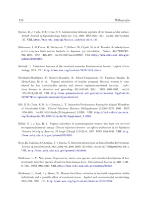 136 Bibliograf´ıa
Haynes, R. J; Tighe, P. J; y Dua, H. S. Antimicrobial defensin peptides of the human ocular surface.
British Journal of Ophthalmology, 83(6):737–741, 1999. ISSN 0007-1161. doi:10.1136/bjo.83.6.
737. URL http://bjo.bmj.com/cgi/doi/10.1136/bjo.83.6.737.
Hehemann, J.-H; Correc, G; Barbeyron, T; Helbert, W; Czjzek, M; et al. Transfer of carbohydrate-
active enzymes from marine bacteria to Japanese gut microbiota. Nature, 464(7290):908–
912, 2010. ISSN 1476-4687. doi:10.1038/nature08937. URL http://www.ncbi.nlm.nih.gov/
pubmed/20376150.
Herbeck, J. Nutritional features of the intestinal anaerobe Ruminococcus bromii. Applied Micro-
biology, 1974. URL http://aem.asm.org/content/28/6/1018.short.
Hern´andez-Rodr´ıguez, C; Romero-Gonz´alez, R; Albani-Campanario, M; Figueroa-Dami´an, R;
Meraz-Cruz, N; et al. Vaginal microbiota of healthy pregnant Mexican women is cons-
tituted by four Lactobacillus species and several vaginosis-associated bacteria. Infec-
tious diseases in obstetrics and gynecology, 2011:851485, 2011. ISSN 1098-0997. doi:10.
1155/2011/851485. URL http://www.pubmedcentral.nih.gov/articlerender.fcgi?artid=
3179877&tool=pmcentrez&rendertype=abstract.
Hill, G. B; Claire, K. K. S; y Gutman, L. T. Anaerobes Predominate Among the Vaginal Microﬂora
of Prepubertal Girls. Clinical Infectious Diseases, 20(Supplement 2):S269–S270, 1995. ISSN
1058-4838. doi:10.1093/clinids/20.Supplementz 2.S269. URL http://cid.oxfordjournals.
org/lookup/doi/10.1093/clinids/20.Supplement_2.S269.
Hillier, S. L y Lau, R. J. Vaginal microﬂora in postmenopausal women who have not received
estrogen replacement therapy. Clinical infectious diseases : an oﬃcial publication of the Infectious
Diseases Society of America, 25 Suppl 2(Suppl 2):S123–6, 1997. ISSN 1058-4838. URL http:
//www.ncbi.nlm.nih.gov/pubmed/9310650.
Hojo, K; Nagaoka, S; Ohshima, T; y Maeda, N. Bacterial interactions in dental bioﬁlm development.
Journal of dental research, 88(11):982–90, 2009. ISSN 1544-0591. doi:10.1177/0022034509346811.
URL http://www.ncbi.nlm.nih.gov/pubmed/19828884.
Holdeman, L. V. New genus, Coprococcus, twelve new species, and emended descriptions of four
previously described species of bacteria from human feces. International Journal of, 41(11):411–
6, 1974. ISSN 0002-9335. URL http://www.ncbi.nlm.nih.gov/pubmed/56133.
Holdeman, L; Good, I; y Moore, W. Human fecal ﬂora: variation in bacterial composition within
individuals and a possible eﬀect of emotional stress. Applied and environmental microbiology,
31(3):359, 1976. URL http://aem.asm.org/cgi/content/abstract/31/3/359.
 