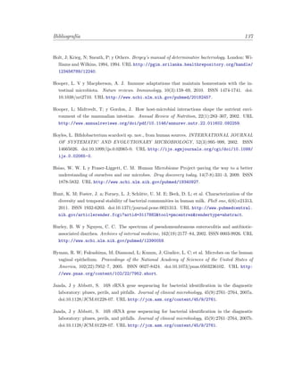 Bibliograf´ıa 137
Holt, J; Krieg, N; Sneath, P; y Others. Bergey’s manual of determinative bacteriology. London: Wi-
lliams and Wilkins, 1994, 1994. URL http://pgim.srilanka.healthrepository.org/handle/
123456789/12240.
Hooper, L. V y Macpherson, A. J. Immune adaptations that maintain homeostasis with the in-
testinal microbiota. Nature reviews. Immunology, 10(3):159–69, 2010. ISSN 1474-1741. doi:
10.1038/nri2710. URL http://www.ncbi.nlm.nih.gov/pubmed/20182457.
Hooper, L; Midtvedt, T; y Gordon, J. How host-microbial interactions shape the nutrient envi-
ronment of the mammalian intestine. Annual Review of Nutrition, 22(1):283–307, 2002. URL
http://www.annualreviews.org/doi/pdf/10.1146/annurev.nutr.22.011602.092259.
Hoyles, L. Biﬁdobacterium scardovii sp. nov., from human sources. INTERNATIONAL JOURNAL
OF SYSTEMATIC AND EVOLUTIONARY MICROBIOLOGY, 52(3):995–999, 2002. ISSN
14665026. doi:10.1099/ijs.0.02065-0. URL http://ijs.sgmjournals.org/cgi/doi/10.1099/
ijs.0.02065-0.
Hsiao, W. W. L y Fraser-Liggett, C. M. Human Microbiome Project–paving the way to a better
understanding of ourselves and our microbes. Drug discovery today, 14(7-8):331–3, 2009. ISSN
1878-5832. URL http://www.ncbi.nlm.nih.gov/pubmed/19340927.
Hunt, K. M; Foster, J. a; Forney, L. J; Sch¨utte, U. M. E; Beck, D. L; et al. Characterization of the
diversity and temporal stability of bacterial communities in human milk. PloS one, 6(6):e21313,
2011. ISSN 1932-6203. doi:10.1371/journal.pone.0021313. URL http://www.pubmedcentral.
nih.gov/articlerender.fcgi?artid=3117882&tool=pmcentrez&rendertype=abstract.
Hurley, B. W y Nguyen, C. C. The spectrum of pseudomembranous enterocolitis and antibiotic-
associated diarrhea. Archives of internal medicine, 162(19):2177–84, 2002. ISSN 0003-9926. URL
http://www.ncbi.nlm.nih.gov/pubmed/12390059.
Hyman, R. W; Fukushima, M; Diamond, L; Kumm, J; Giudice, L. C; et al. Microbes on the human
vaginal epithelium. Proceedings of the National Academy of Sciences of the United States of
America, 102(22):7952–7, 2005. ISSN 0027-8424. doi:10.1073/pnas.0503236102. URL http:
//www.pnas.org/content/102/22/7952.short.
Janda, J y Abbott, S. 16S rRNA gene sequencing for bacterial identiﬁcation in the diagnostic
laboratory: pluses, perils, and pitfalls. Journal of clinical microbiology, 45(9):2761–2764, 2007a.
doi:10.1128/JCM.01228-07. URL http://jcm.asm.org/content/45/9/2761.
Janda, J y Abbott, S. 16S rRNA gene sequencing for bacterial identiﬁcation in the diagnostic
laboratory: pluses, perils, and pitfalls. Journal of clinical microbiology, 45(9):2761–2764, 2007b.
doi:10.1128/JCM.01228-07. URL http://jcm.asm.org/content/45/9/2761.
 