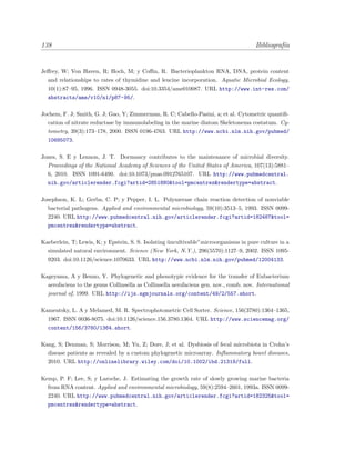 138 Bibliograf´ıa
Jeﬀrey, W; Von Haven, R; Hoch, M; y Coﬃn, R. Bacterioplankton RNA, DNA, protein content
and relationships to rates of thymidine and leucine incorporation. Aquatic Microbial Ecology,
10(1):87–95, 1996. ISSN 0948-3055. doi:10.3354/ame010087. URL http://www.int-res.com/
abstracts/ame/v10/n1/p87-95/.
Jochem, F. J; Smith, G. J; Gao, Y; Zimmerman, R. C; Cabello-Pasini, a; et al. Cytometric quantiﬁ-
cation of nitrate reductase by immunolabeling in the marine diatom Skeletonema costatum. Cy-
tometry, 39(3):173–178, 2000. ISSN 0196-4763. URL http://www.ncbi.nlm.nih.gov/pubmed/
10685073.
Jones, S. E y Lennon, J. T. Dormancy contributes to the maintenance of microbial diversity.
Proceedings of the National Academy of Sciences of the United States of America, 107(13):5881–
6, 2010. ISSN 1091-6490. doi:10.1073/pnas.0912765107. URL http://www.pubmedcentral.
nih.gov/articlerender.fcgi?artid=2851880&tool=pmcentrez&rendertype=abstract.
Josephson, K. L; Gerba, C. P; y Pepper, I. L. Polymerase chain reaction detection of nonviable
bacterial pathogens. Applied and environmental microbiology, 59(10):3513–5, 1993. ISSN 0099-
2240. URL http://www.pubmedcentral.nih.gov/articlerender.fcgi?artid=182487&tool=
pmcentrez&rendertype=abstract.
Kaeberlein, T; Lewis, K; y Epstein, S. S. Isolating ¨uncultivable”microorganisms in pure culture in a
simulated natural environment. Science (New York, N.Y.), 296(5570):1127–9, 2002. ISSN 1095-
9203. doi:10.1126/science.1070633. URL http://www.ncbi.nlm.nih.gov/pubmed/12004133.
Kageyama, A y Benno, Y. Phylogenetic and phenotypic evidence for the transfer of Eubacterium
aerofaciens to the genus Collinsella as Collinsella aerofaciens gen. nov., comb. nov. International
journal of, 1999. URL http://ijs.sgmjournals.org/content/49/2/557.short.
Kamentsky, L. A y Melamed, M. R. Spectrophotometric Cell Sorter. Science, 156(3780):1364–1365,
1967. ISSN 0036-8075. doi:10.1126/science.156.3780.1364. URL http://www.sciencemag.org/
content/156/3780/1364.short.
Kang, S; Denman, S; Morrison, M; Yu, Z; Dore, J; et al. Dysbiosis of fecal microbiota in Crohn’s
disease patients as revealed by a custom phylogenetic microarray. Inﬂammatory bowel diseases,
2010. URL http://onlinelibrary.wiley.com/doi/10.1002/ibd.21319/full.
Kemp, P. F; Lee, S; y Laroche, J. Estimating the growth rate of slowly growing marine bacteria
from RNA content. Applied and environmental microbiology, 59(8):2594–2601, 1993a. ISSN 0099-
2240. URL http://www.pubmedcentral.nih.gov/articlerender.fcgi?artid=182325&tool=
pmcentrez&rendertype=abstract.
 