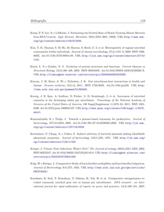 Bibliograf´ıa 139
Kemp, P. F; Lee, S; y LARoche, J. Estimating the Growth Rate of Slowly Growing Marine Bacteria
from RNA Content. Appl. Environ. Microbiol., 59(8):2594–2601, 1993b. URL http://aem.asm.
org/cgi/content/abstract/59/8/2594.
Kim, T. K; Thomas, S. M; Ho, M; Sharma, S; Reich, C. I; et al. Heterogeneity of vaginal microbial
communities within individuals. Journal of clinical microbiology, 47(4):1181–9, 2009. ISSN 1098-
660X. doi:10.1128/JCM.00854-08. URL http://jcm.asm.org/cgi/content/abstract/47/4/
1181.
Kinch, L. N y Grishin, N. V. Evolution of protein structures and functions. Current Opinion in
Structural Biology, 12(3):400–408, 2002. ISSN 0959440X. doi:10.1016/S0959-440X(02)00338-X.
URL http://linkinghub.elsevier.com/retrieve/pii/S0959440X0200338X.
Kinross, J. M; Darzi, A. W; y Nicholson, J. K. Gut microbiome-host interactions in health and
disease. Genome medicine, 3(3):14, 2011. ISSN 1756-994X. doi:10.1186/gm228. URL http:
//www.ncbi.nlm.nih.gov/pubmed/21392406.
Koenig, J. E; Spor, A; Scalfone, N; Fricker, A. D; Stombaugh, J; et al. Succession of microbial
consortia in the developing infant gut microbiome. Proceedings of the National Academy of
Sciences of the United States of America, 108 Suppl(Supplement 1):4578–85, 2011. ISSN 1091-
6490. doi:10.1073/pnas.1000081107. URL http://www.pnas.org/content/108/suppl.1/4578.
short.
Konstantinidis, K y Tiedje, J. Towards a genome-based taxonomy for prokaryotes. Journal of
bacteriology, 187(18):6258, 2005. doi:10.1128/JB.187.18.62586264.2005. URL http://jb.asm.
org/cgi/content/abstract/187/18/6258.
Kretschmer, F; Chang, A; y Cohen, S. Indirect selection of bacterial plasmids lacking identiﬁable
phenotypic properties. Journal of bacteriology, 124(1):225, 1975. URL http://jb.asm.org/
cgi/content/abstract/124/1/225.
Krieger, J. Urinary Tract Infections: What’s New? The Journal of urology, 168(6):2351–2358, 2002.
ISSN 00225347. doi:10.1016/S0022-5347(05)64145-6. URL http://linkinghub.elsevier.com/
retrieve/pii/S0022534705641456.
Kulp, W y Rettger, L. Comparative Study of Lactobacillus acidophilus and Lactobacillus bulgaricus.
Journal of Bacteriology, 9(4):357, 1924. URL http://www.ncbi.nlm.nih.gov/pmc/articles/
PMC379059/.
Kurokawa, K; Itoh, T; Kuwahara, T; Oshima, K; Toh, H; et al. Comparative metagenomics re-
vealed commonly enriched gene sets in human gut microbiomes. DNA research : an inter-
national journal for rapid publication of reports on genes and genomes, 14(4):169–181, 2007.
 