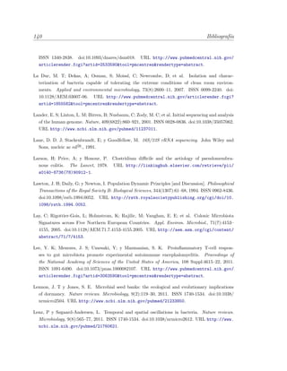 140 Bibliograf´ıa
ISSN 1340-2838. doi:10.1093/dnares/dsm018. URL http://www.pubmedcentral.nih.gov/
articlerender.fcgi?artid=2533590&tool=pmcentrez&rendertype=abstract.
La Duc, M. T; Dekas, A; Osman, S; Moissl, C; Newcombe, D; et al. Isolation and charac-
terization of bacteria capable of tolerating the extreme conditions of clean room environ-
ments. Applied and environmental microbiology, 73(8):2600–11, 2007. ISSN 0099-2240. doi:
10.1128/AEM.03007-06. URL http://www.pubmedcentral.nih.gov/articlerender.fcgi?
artid=1855582&tool=pmcentrez&rendertype=abstract.
Lander, E. S; Linton, L. M; Birren, B; Nusbaum, C; Zody, M. C; et al. Initial sequencing and analysis
of the human genome. Nature, 409(6822):860–921, 2001. ISSN 0028-0836. doi:10.1038/35057062.
URL http://www.ncbi.nlm.nih.gov/pubmed/11237011.
Lane, D. D. J; Stackenbrandt, E; y Goodfellow, M. 16S/23S rRNA sequencing. John Wiley and
Sons, nucleic ac ed´on
., 1991.
Larson, H; Price, A; y Honour, P. Clostridium diﬃcile and the aetiology of pseudomembra-
nous colitis. The Lancet, 1978. URL http://linkinghub.elsevier.com/retrieve/pii/
s0140-6736(78)90912-1.
Lawton, J. H; Daily, G; y Newton, I. Population Dynamic Principles [and Discussion]. Philosophical
Transactions of the Royal Society B: Biological Sciences, 344(1307):61–68, 1994. ISSN 0962-8436.
doi:10.1098/rstb.1994.0052. URL http://rstb.royalsocietypublishing.org/cgi/doi/10.
1098/rstb.1994.0052.
Lay, C; Rigottier-Gois, L; Holmstrom, K; Rajilic, M; Vaughan, E. E; et al. Colonic Microbiota
Signatures across Five Northern European Countries. Appl. Environ. Microbiol., 71(7):4153–
4155, 2005. doi:10.1128/AEM.71.7.4153-4155.2005. URL http://aem.asm.org/cgi/content/
abstract/71/7/4153.
Lee, Y. K; Menezes, J. S; Umesaki, Y; y Mazmanian, S. K. Proinﬂammatory T-cell respon-
ses to gut microbiota promote experimental autoimmune encephalomyelitis. Proceedings of
the National Academy of Sciences of the United States of America, 108 Suppl:4615–22, 2011.
ISSN 1091-6490. doi:10.1073/pnas.1000082107. URL http://www.pubmedcentral.nih.gov/
articlerender.fcgi?artid=3063590&tool=pmcentrez&rendertype=abstract.
Lennon, J. T y Jones, S. E. Microbial seed banks: the ecological and evolutionary implications
of dormancy. Nature reviews. Microbiology, 9(2):119–30, 2011. ISSN 1740-1534. doi:10.1038/
nrmicro2504. URL http://www.ncbi.nlm.nih.gov/pubmed/21233850.
Lenz, P y Søgaard-Andersen, L. Temporal and spatial oscillations in bacteria. Nature reviews.
Microbiology, 9(8):565–77, 2011. ISSN 1740-1534. doi:10.1038/nrmicro2612. URL http://www.
ncbi.nlm.nih.gov/pubmed/21760621.
 