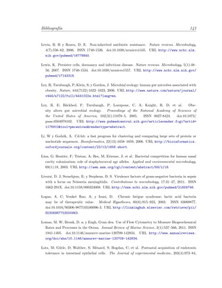 Bibliograf´ıa 141
Levin, B. R y Rozen, D. E. Non-inherited antibiotic resistance. Nature reviews. Microbiology,
4(7):556–62, 2006. ISSN 1740-1526. doi:10.1038/nrmicro1445. URL http://www.ncbi.nlm.
nih.gov/pubmed/16778840.
Lewis, K. Persister cells, dormancy and infectious disease. Nature reviews. Microbiology, 5(1):48–
56, 2007. ISSN 1740-1534. doi:10.1038/nrmicro1557. URL http://www.ncbi.nlm.nih.gov/
pubmed/17143318.
Ley, R; Turnbaugh, P; Klein, S; y Gordon, J. Microbial ecology: human gut microbes associated with
obesity. Nature, 444(7122):1022–1023, 2006. URL http://www.nature.com/nature/journal/
v444/n7122/full/4441022a.html?lang=en.
Ley, R. E; B¨ackhed, F; Turnbaugh, P; Lozupone, C. A; Knight, R. D; et al. Obe-
sity alters gut microbial ecology. Proceedings of the National Academy of Sciences of
the United States of America, 102(31):11070–5, 2005. ISSN 0027-8424. doi:10.1073/
pnas.0504978102. URL http://www.pubmedcentral.nih.gov/articlerender.fcgi?artid=
1176910&tool=pmcentrez&rendertype=abstract.
Li, W y Godzik, A. Cd-hit: a fast program for clustering and comparing large sets of protein or
nucleotide sequences. Bioinformatics, 22(13):1658–1659, 2006. URL http://bioinformatics.
oxfordjournals.org/content/22/13/1658.short.
Lina, G; Boutite, F; Tristan, A; Bes, M; Etienne, J; et al. Bacterial competition for human nasal
cavity colonization: role of staphylococcal agr alleles. Applied and environmental microbiology,
69(1):18, 2003. URL http://aem.asm.org/cgi/content/abstract/69/1/18.
Livorsi, D. J; Stenehjem, E; y Stephens, D. S. Virulence factors of gram-negative bacteria in sepsis
with a focus on Neisseria meningitidis. Contributions to microbiology, 17:31–47, 2011. ISSN
1662-291X. doi:10.1159/000324008. URL http://www.ncbi.nlm.nih.gov/pubmed/21659746.
Logan, A. C; Venket Rao, A; y Irani, D. Chronic fatigue syndrome: lactic acid bacteria
may be of therapeutic value. Medical Hypotheses, 60(6):915–923, 2003. ISSN 03069877.
doi:10.1016/S0306-9877(03)00096-3. URL http://linkinghub.elsevier.com/retrieve/pii/
S0306987703000963.
Lomas, M. W; Bronk, D. a; y Engh, Gvan den. Use of Flow Cytometry to Measure Biogeochemical
Rates and Processes in the Ocean. Annual Review of Marine Science, 3(1):537–566, 2011. ISSN
1941-1405. doi:10.1146/annurev-marine-120709-142834. URL http://www.annualreviews.
org/doi/abs/10.1146/annurev-marine-120709-142834.
Lotz, M; G¨utle, D; Walther, S; M´enard, S; Bogdan, C; et al. Postnatal acquisition of endotoxin
tolerance in intestinal epithelial cells. The Journal of experimental medicine, 203(4):973–84,
 
