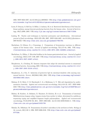 142 Bibliograf´ıa
2006. ISSN 0022-1007. doi:10.1084/jem.20050625. URL http://www.pubmedcentral.nih.gov/
articlerender.fcgi?artid=2118301&tool=pmcentrez&rendertype=abstract.
Louis, P; Duncan, S; McCrae, S; Millar, J; Jackson, M; et al. Restricted distribution of the butyrate
kinase pathway among butyrate-producing bacteria from the human colon. Journal of bacterio-
logy, 186(7):2099, 2004. URL http://jb.asm.org/cgi/content/abstract/186/7/2099.
Ludwig, W. Nucleic acid techniques in bacterial systematics and identiﬁcation. International
journal of food microbiology, 120(3):225–236, 2007. ISSN 0168-1605. doi:10.1016/j.ijfoodmicro.
2007.06.023. URL http://www.ncbi.nlm.nih.gov/pubmed/17961780.
Macfarlane, G; Gibson, G; y Cummings, J. Comparison of fermentation reactions in diﬀerent
regions of the human colon. Journal of applied microbiology, 72(1):57–64, 1992. URL http:
//onlinelibrary.wiley.com/doi/10.1111/j.1365-2672.1992.tb04882.x/abstract.
Macfarlane, S y Dillon, J. Microbial bioﬁlms in the human gastrointestinal tract. Journal of applied
microbiology, 102(5):1187–1196, 2007. URL http://onlinelibrary.wiley.com/doi/10.1111/
j.1365-2672.2007.03287.x/full.
Macpherson, A y Geuking, M. Immune responses that adapt the intestinal mucosa to commensal
intestinal bacteria. Immunology, 2005. URL http://onlinelibrary.wiley.com/doi/10.1111/
j.1365-2567.2005.02159.x/full.
Macpherson, A y Uhr, T. Induction of protective IgA by intestinal dendritic cells carrying com-
mensal bacteria. Science, 303(5664):1662, 2004. URL http://www.sciencemag.org/content/
303/5664/1662.short.
Mahony, D. E; Meier, C. E; Macdonald, I. A; y Holdeman, L. V. Bile salt degradation by nonfer-
mentative clostridia. Applied and environmental microbiology, 34(4):419–23, 1977. ISSN 0099-
2240. URL http://www.pubmedcentral.nih.gov/articlerender.fcgi?artid=242673&tool=
pmcentrez&rendertype=abstract.
Makino, H; Kushiro, A; Ishikawa, E; Muylaert, D; Kubota, H; et al. Transmission of intestinal
Biﬁdobacterium longum subsp. longum strains from mother to infant, determined by multilocus
sequencing typing and ampliﬁed fragment length polymorphism. Applied and environmental
microbiology, 77(19):6788–93, 2011. ISSN 1098-5336. doi:10.1128/AEM.05346-11. URL http:
//www.ncbi.nlm.nih.gov/pubmed/21821739.
M¨andar, R y Mikelsaar, M. Transmission of mother’s microﬂora to the newborn at birth. Biology of
the neonate, 69(1):30–5, 1996. ISSN 0006-3126. URL http://www.ncbi.nlm.nih.gov/pubmed/
8777246.
 