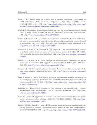 Bibliograf´ıa 143
Marsh, P. D. Dental plaque as a bioﬁlm and a microbial community - implications for
health and disease. BMC oral health, 6 Suppl 1:S14, 2006. ISSN 1472-6831. doi:10.
1186/1472-6831-6-S1-S14. URL http://www.pubmedcentral.nih.gov/articlerender.fcgi?
artid=2147593&tool=pmcentrez&rendertype=abstract.
Marsh, P. D. Microbiology of dental plaque bioﬁlms and their role in oral health and caries. Dental
clinics of North America, 54(3):441–54, 2010. ISSN 1558-0512. doi:10.1016/j.cden.2010.03.002.
URL http://www.ncbi.nlm.nih.gov/pubmed/20630188.
Mart´ın, R; Heilig, H. G. H. J; Zoetendal, E. G; Jim´enez, E; Fern´andez, L; et al. Cultivation-
independent assessment of the bacterial diversity of breast milk among healthy women. Research
in microbiology, 158(1):31–7, 2007. ISSN 0923-2508. doi:10.1016/j.resmic.2006.11.004. URL
http://www.ncbi.nlm.nih.gov/pubmed/17224259.
Mazmanian, S. K; Liu, C. H; Tzianabos, A. O; y Kasper, D. L. An immunomodulatory molecule
of symbiotic bacteria directs maturation of the host immune system. Cell, 122(1):107–18, 2005.
ISSN 0092-8674. doi:10.1016/j.cell.2005.05.007. URL http://www.ncbi.nlm.nih.gov/pubmed/
16009137.
McCulley, J. P y Shine, W. E. Eyelid disorders: the meibomian gland, blepharitis, and contact
lenses. Eye & contact lens, 29(1 Suppl):S93–5; discussion S115–8, S192–4, 2003. ISSN 1542-
2321. URL http://www.ncbi.nlm.nih.gov/pubmed/12772741.
Medzhitov, R. Toll-like receptors and innate immunity. Nature reviews. Immunology, 1(2):135–45,
2001. ISSN 1474-1733. doi:10.1038/35100529. URL http://www.ncbi.nlm.nih.gov/pubmed/
11905821.
Meier, H; Amann, R; Ludwig, W; y Schleifer, K. Speciﬁc oligonucleotide probes for in situ detection
of a major group of gram-positive bacteria with low DNA G+ C content. Systematic and applied
microbiology, 22(2):186–196, 1999. URL http://www.sciencedirect.com/science/article/
pii/S0723202099800654.
Moldavan, A. Photo-electric technique for the counting of microscopical cells. Science,
80(2069):188–9, 1934. ISSN 0036-8075. doi:10.1126/science.80.2069.188. URL http://www.
ncbi.nlm.nih.gov/pubmed/17817054.
Molin, S y Givskov, M. Application of molecular tools for in situ monitoring of bacterial growth
activity. Environmental microbiology, 1(5):383–91, 1999. ISSN 1462-2912. URL http://www.
ncbi.nlm.nih.gov/pubmed/11207757.
Moody, F. G; Haley-Russell, D; y Muncy, D. M. Intestinal transit and bacterial translocation in obs-
tructive pancreatitis. Digestive Diseases and Sciences, 40(8):1798–1804, 1995. ISSN 0163-2116.
doi:10.1007/BF02212705. URL http://www.springerlink.com/index/10.1007/BF02212705.
 