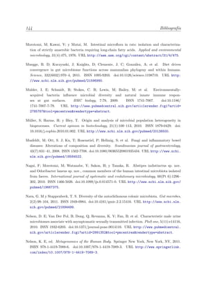 144 Bibliograf´ıa
Morotomi, M; Kawai, Y; y Mutai, M. Intestinal microﬂora in rats: isolation and characteriza-
tion of strictly anaerobic bacteria requiring long-chain fatty acids. Applied and environmental
microbiology, 31(4):475, 1976. URL http://aem.asm.org/cgi/content/abstract/31/4/475.
Muegge, B. D; Kuczynski, J; Knights, D; Clemente, J. C; Gonz´alez, A; et al. Diet drives
convergence in gut microbiome functions across mammalian phylogeny and within humans.
Science, 332(6032):970–4, 2011. ISSN 1095-9203. doi:10.1126/science.1198719. URL http:
//www.ncbi.nlm.nih.gov/pubmed/21596990.
Mulder, I. E; Schmidt, B; Stokes, C. R; Lewis, M; Bailey, M; et al. Environmentally-
acquired bacteria inﬂuence microbial diversity and natural innate immune respon-
ses at gut surfaces. BMC biology, 7:79, 2009. ISSN 1741-7007. doi:10.1186/
1741-7007-7-79. URL http://www.pubmedcentral.nih.gov/articlerender.fcgi?artid=
2785767&tool=pmcentrez&rendertype=abstract.
M¨uller, S; Harms, H; y Bley, T. Origin and analysis of microbial population heterogeneity in
bioprocesses. Current opinion in biotechnology, 21(1):100–113, 2010. ISSN 1879-0429. doi:
10.1016/j.copbio.2010.01.002. URL http://www.ncbi.nlm.nih.gov/pubmed/20138500.
Musfeldt, M; Ott, S. J; Ku, T; Rosenstiel, P; Hellmig, S; et al. Fungi and inﬂammatory bowel
diseases: Alterations of composition and diversity. Scandinavian journal of gastroenterology,
43(7):831–41, 2008. ISSN 1502-7708. doi:10.1080/00365520801935434. URL http://www.ncbi.
nlm.nih.gov/pubmed/18584522.
Nagai, F; Morotomi, M; Watanabe, Y; Sakon, H; y Tanaka, R. Alistipes indistinctus sp. nov.
and Odoribacter laneus sp. nov., common members of the human intestinal microbiota isolated
from faeces. International journal of systematic and evolutionary microbiology, 60(Pt 6):1296–
302, 2010. ISSN 1466-5026. doi:10.1099/ijs.0.014571-0. URL http://www.ncbi.nlm.nih.gov/
pubmed/19667375.
Nava, G. M y Stappenbeck, T. S. Diversity of the autochthonous colonic microbiota. Gut microbes,
2(2):99–104, 2011. ISSN 1949-0984. doi:10.4161/gmic.2.2.15416. URL http://www.ncbi.nlm.
nih.gov/pubmed/21694499.
Nelson, D. E; Van Der Pol, B; Dong, Q; Revanna, K. V; Fan, B; et al. Characteristic male urine
microbiomes associate with asymptomatic sexually transmitted infection. PloS one, 5(11):e14116,
2010. ISSN 1932-6203. doi:10.1371/journal.pone.0014116. URL http://www.pubmedcentral.
nih.gov/articlerender.fcgi?artid=2991352&tool=pmcentrez&rendertype=abstract.
Nelson, K. E, ed. Metagenomics of the Human Body. Springer New York, New York, NY, 2011.
ISBN 978-1-4419-7088-6. doi:10.1007/978-1-4419-7089-3. URL http://www.springerlink.
com/index/10.1007/978-1-4419-7089-3.
 