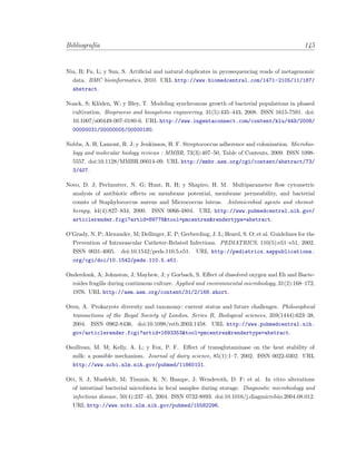 Bibliograf´ıa 145
Niu, B; Fu, L; y Sun, S. Artiﬁcial and natural duplicates in pyrosequencing reads of metagenomic
data. BMC bioinformatics, 2010. URL http://www.biomedcentral.com/1471-2105/11/187/
abstract.
Noack, S; Kl¨oden, W; y Bley, T. Modeling synchronous growth of bacterial populations in phased
cultivation. Bioprocess and biosystems engineering, 31(5):435–443, 2008. ISSN 1615-7591. doi:
10.1007/s00449-007-0180-6. URL http://www.ingentaconnect.com/content/klu/449/2008/
00000031/00000005/00000180.
Nobbs, A. H; Lamont, R. J; y Jenkinson, H. F. Streptococcus adherence and colonization. Microbio-
logy and molecular biology reviews : MMBR, 73(3):407–50, Table of Contents, 2009. ISSN 1098-
5557. doi:10.1128/MMBR.00014-09. URL http://mmbr.asm.org/cgi/content/abstract/73/
3/407.
Novo, D. J; Perlmutter, N. G; Hunt, R. H; y Shapiro, H. M. Multiparameter ﬂow cytometric
analysis of antibiotic eﬀects on membrane potential, membrane permeability, and bacterial
counts of Staphylococcus aureus and Micrococcus luteus. Antimicrobial agents and chemot-
herapy, 44(4):827–834, 2000. ISSN 0066-4804. URL http://www.pubmedcentral.nih.gov/
articlerender.fcgi?artid=89778&tool=pmcentrez&rendertype=abstract.
O’Grady, N. P; Alexander, M; Dellinger, E. P; Gerberding, J. L; Heard, S. O; et al. Guidelines for the
Prevention of Intravascular Catheter-Related Infections. PEDIATRICS, 110(5):e51–e51, 2002.
ISSN 0031-4005. doi:10.1542/peds.110.5.e51. URL http://pediatrics.aappublications.
org/cgi/doi/10.1542/peds.110.5.e51.
Onderdonk, A; Johnston, J; Mayhew, J; y Gorbach, S. Eﬀect of dissolved oxygen and Eh and Bacte-
roides fragilis during continuous culture. Applied and environmental microbiology, 31(2):168–172,
1976. URL http://aem.asm.org/content/31/2/168.short.
Oren, A. Prokaryote diversity and taxonomy: current status and future challenges. Philosophical
transactions of the Royal Society of London. Series B, Biological sciences, 359(1444):623–38,
2004. ISSN 0962-8436. doi:10.1098/rstb.2003.1458. URL http://www.pubmedcentral.nih.
gov/articlerender.fcgi?artid=1693353&tool=pmcentrez&rendertype=abstract.
Osullivan, M. M; Kelly, A. L; y Fox, P. F. Eﬀect of transglutaminase on the heat stability of
milk: a possible mechanism. Journal of dairy science, 85(1):1–7, 2002. ISSN 0022-0302. URL
http://www.ncbi.nlm.nih.gov/pubmed/11860101.
Ott, S. J; Musfeldt, M; Timmis, K. N; Hampe, J; Wenderoth, D. F; et al. In vitro alterations
of intestinal bacterial microbiota in fecal samples during storage. Diagnostic microbiology and
infectious disease, 50(4):237–45, 2004. ISSN 0732-8893. doi:10.1016/j.diagmicrobio.2004.08.012.
URL http://www.ncbi.nlm.nih.gov/pubmed/15582296.
 