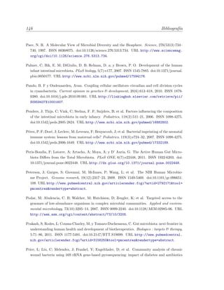 146 Bibliograf´ıa
Pace, N. R. A Molecular View of Microbial Diversity and the Biosphere. Science, 276(5313):734–
740, 1997. ISSN 00368075. doi:10.1126/science.276.5313.734. URL http://www.sciencemag.
org/cgi/doi/10.1126/science.276.5313.734.
Palmer, C; Bik, E. M; DiGiulio, D. B; Relman, D. a; y Brown, P. O. Development of the human
infant intestinal microbiota. PLoS biology, 5(7):e177, 2007. ISSN 1545-7885. doi:10.1371/journal.
pbio.0050177. URL http://www.ncbi.nlm.nih.gov/pubmed/17594176.
Pando, B. F y Oudenaarden, Avan. Coupling cellular oscillators–circadian and cell division cycles
in cyanobacteria. Current opinion in genetics & development, 20(6):613–618, 2010. ISSN 1879-
0380. doi:10.1016/j.gde.2010.09.001. URL http://linkinghub.elsevier.com/retrieve/pii/
S0959437X10001607.
Penders, J; Thijs, C; Vink, C; Stelma, F. F; Snijders, B; et al. Factors inﬂuencing the composition
of the intestinal microbiota in early infancy. Pediatrics, 118(2):511–21, 2006. ISSN 1098-4275.
doi:10.1542/peds.2005-2824. URL http://www.ncbi.nlm.nih.gov/pubmed/16882802.
P´erez, P. F; Dor´e, J; Leclerc, M; Levenez, F; Benyacoub, J; et al. Bacterial imprinting of the neonatal
immune system: lessons from maternal cells? Pediatrics, 119(3):e724–32, 2007. ISSN 1098-4275.
doi:10.1542/peds.2006-1649. URL http://www.ncbi.nlm.nih.gov/pubmed/17332189.
Peris-Bondia, F; Latorre, A; Artacho, A; Moya, A; y D’ Auria, G. The Active Human Gut Micro-
biota Diﬀers from the Total Microbiota. PLoS ONE, 6(7):e22448, 2011. ISSN 1932-6203. doi:
10.1371/journal.pone.0022448. URL http://dx.plos.org/10.1371/journal.pone.0022448.
Peterson, J; Garges, S; Giovanni, M; McInnes, P; Wang, L; et al. The NIH Human Microbio-
me Project. Genome research, 19(12):2317–23, 2009. ISSN 1549-5469. doi:10.1101/gr.096651.
109. URL http://www.pubmedcentral.nih.gov/articlerender.fcgi?artid=2792171&tool=
pmcentrez&rendertype=abstract.
Podar, M; Abulencia, C. B; Walcher, M; Hutchison, D; Zengler, K; et al. Targeted access to the
genomes of low-abundance organisms in complex microbial communities. Applied and environ-
mental microbiology, 73(10):3205–14, 2007. ISSN 0099-2240. doi:10.1128/AEM.02985-06. URL
http://aem.asm.org/cgi/content/abstract/73/10/3205.
Prakash, S; Rodes, L; Coussa-Charley, M; y Tomaro-Duchesneau, C. Gut microbiota: next frontier in
understanding human health and development of biotherapeutics. Biologics : targets & therapy,
5:71–86, 2011. ISSN 1177-5491. doi:10.2147/BTT.S19099. URL http://www.pubmedcentral.
nih.gov/articlerender.fcgi?artid=3156250&tool=pmcentrez&rendertype=abstract.
Price, L; Liu, C; Melendez, J; Frankel, Y; Engelthaler, D; et al. Community analysis of chronic
wound bacteria using 16S rRNA gene-based pyrosequencing: impact of diabetes and antibiotics
 