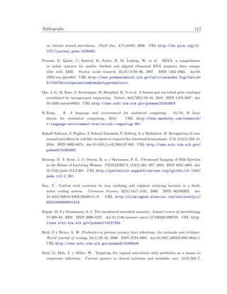 Bibliograf´ıa 147
on chronic wound microbiota. PLoS One, 4(7):e6462, 2009. URL http://dx.plos.org/10.
1371/journal.pone.0006462.
Pruesse, E; Quast, C; Knittel, K; Fuchs, B. M; Ludwig, W; et al. SILVA: a comprehensi-
ve online resource for quality checked and aligned ribosomal RNA sequence data compa-
tible with ARB. Nucleic acids research, 35(21):7188–96, 2007. ISSN 1362-4962. doi:10.
1093/nar/gkm864. URL http://www.pubmedcentral.nih.gov/articlerender.fcgi?artid=
2175337&tool=pmcentrez&rendertype=abstract.
Qin, J; Li, R; Raes, J; Arumugam, M; Burgdorf, K. S; et al. A human gut microbial gene catalogue
established by metagenomic sequencing. Nature, 464(7285):59–65, 2010. ISSN 1476-4687. doi:
10.1038/nature08821. URL http://www.ncbi.nlm.nih.gov/pubmed/20203603.
R-Team. R: A language and environment for statistical computing. 01/19. R foun-
dation for statistical computing, 2010. URL http://www.mendeley.com/research/
r-language-environment-statistical-computing-96/.
Rakoﬀ-Nahoum, S; Paglino, J; Eslami-Varzaneh, F; Edberg, S; y Medzhitov, R. Recognition of com-
mensal microﬂora by toll-like receptors is required for intestinal homeostasis. Cell, 118(2):229–41,
2004. ISSN 0092-8674. doi:10.1016/j.cell.2004.07.002. URL http://www.ncbi.nlm.nih.gov/
pubmed/15260992.
Ramsay, D. T; Kent, J. C; Owens, R. a; y Hartmann, P. E. Ultrasound Imaging of Milk Ejection
in the Breast of Lactating Women. PEDIATRICS, 113(2):361–367, 2004. ISSN 0031-4005. doi:
10.1542/peds.113.2.361. URL http://pediatrics.aappublications.org/cgi/doi/10.1542/
peds.113.2.361.
Rao, T. Carbon steel corrosion by iron oxidising and sulphate reducing bacteria in a fresh-
water cooling system. Corrosion Science, 42(8):1417–1431, 2000. ISSN 0010938X. doi:
10.1016/S0010-938X(99)00141-9. URL http://linkinghub.elsevier.com/retrieve/pii/
S0010938X99001419.
Rapp´e, M. S y Giovannoni, S. J. The uncultured microbial majority. Annual review of microbiology,
57:369–94, 2003. ISSN 0066-4227. doi:10.1146/annurev.micro.57.030502.090759. URL http:
//www.ncbi.nlm.nih.gov/pubmed/14527284.
Reid, G y Bruce, A. W. Probiotics to prevent urinary tract infections: the rationale and evidence.
World journal of urology, 24(1):28–32, 2006. ISSN 0724-4983. doi:10.1007/s00345-005-0043-1.
URL http://www.ncbi.nlm.nih.gov/pubmed/16389539.
Reid, G; Dols, J; y Miller, W. Targeting the vaginal microbiota with probiotics as a means to
counteract infections. Current opinion in clinical nutrition and metabolic care, 12(6):583–7,
 