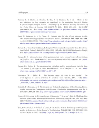 Bibliograf´ıa 149
Samuel, B. S; Shaito, A; Motoike, T; Rey, F. E; Backhed, F; et al. Eﬀects of the
gut microbiota on host adiposity are modulated by the short-chain fatty-acid binding
G protein-coupled receptor, Gpr41. Proceedings of the National Academy of Sciences of
the United States of America, 105(43):16767–72, 2008. ISSN 1091-6490. doi:10.1073/
pnas.0808567105. URL http://www.pubmedcentral.nih.gov/articlerender.fcgi?artid=
2569967&tool=pmcentrez&rendertype=abstract.
Sanz, Y; Santacruz, A; y De Palma, G. Insights into the roles of gut microbes in obe-
sity. Interdisciplinary perspectives on infectious diseases, 2008:829101, 2008. ISSN 1687-708X.
doi:10.1155/2008/829101. URL http://www.pubmedcentral.nih.gov/articlerender.fcgi?
artid=2648620&tool=pmcentrez&rendertype=abstract.
Sarkar, D; Le Meur, N; y Gentleman, R. Using ﬂowViz to visualize ﬂow cytometry data. Bioinforma-
tics (Oxford, England), 24(6):878–9, 2008. ISSN 1367-4811. doi:10.1093/bioinformatics/btn021.
URL http://bioinformatics.oxfordjournals.org/content/24/6/878.short.
Savage, D. C. Microbial ecology of the gastrointestinal tract. Annual review of microbiology,
31(1):107–33, 1977. ISSN 0066-4227. doi:10.1146/annurev.mi.31.100177.000543. URL http:
//www.ncbi.nlm.nih.gov/pubmed/334036.
Savage, D y Dubos, R. The gastrointestinal epithelium and its autochthonous bacterial ﬂora.
The Journal of, 127(1):67–76, 1968. ISSN 0022-1007. doi:10.1084/jem.127.1.67. URL http:
//www.jem.org/cgi/doi/10.1084/jem.127.1.67.
Scheppach, W y Weiler, F. The butyrate story: old wine in new bottles? Cu-
rrent Opinion in Clinical Nutrition & Metabolic Care, 7(5):563, 2004. URL http:
//journals.lww.com/co-clinicalnutrition/Abstract/2004/09000/The_butyrate_story_
_old_wine_in_new_bottles_.9.aspx.
Schmidt, T y Konopka, A. E. Physiological and Ecological Adaptations of Slow-Growing, Hetero-
trophic Microbes and Consequences for Cultivation. Uncultivated Microorganisms, 2009. doi:10.
1007/7171z 2008z 11. URL http://www.springerlink.com/index/A35657X5G31N5UL0.pdf.
Science, F; Zwietering, M. H; Jongenburger, I; Rombouts, F. M; y van ’t Riet, K. Modeling of the
bacterial growth curve. Applied and environmental microbiology, 56(6):1875–81, 1990. ISSN 0099-
2240. URL http://www.pubmedcentral.nih.gov/articlerender.fcgi?artid=184525&tool=
pmcentrez&rendertype=abstract.
Seal, D. V; McGill, J. I; Mackie, I. a; Liakos, G. M; Jacobs, P; et al. Bacteriology and tear protein
proﬁles of the dry eye. British Journal of Ophthalmology, 70(2):122–125, 1986. ISSN 0007-1161.
doi:10.1136/bjo.70.2.122. URL http://bjo.bmj.com/cgi/doi/10.1136/bjo.70.2.122.
 