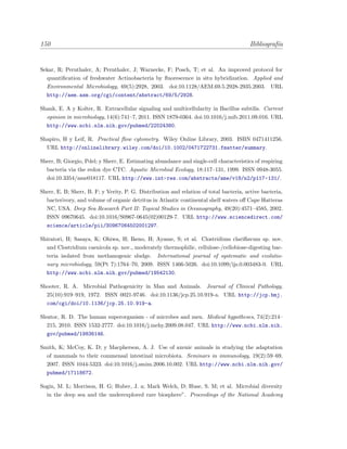 150 Bibliograf´ıa
Sekar, R; Pernthaler, A; Pernthaler, J; Warnecke, F; Posch, T; et al. An improved protocol for
quantiﬁcation of freshwater Actinobacteria by ﬂuorescence in situ hybridization. Applied and
Environmental Microbiology, 69(5):2928, 2003. doi:10.1128/AEM.69.5.2928-2935.2003. URL
http://aem.asm.org/cgi/content/abstract/69/5/2928.
Shank, E. A y Kolter, R. Extracellular signaling and multicellularity in Bacillus subtilis. Current
opinion in microbiology, 14(6):741–7, 2011. ISSN 1879-0364. doi:10.1016/j.mib.2011.09.016. URL
http://www.ncbi.nlm.nih.gov/pubmed/22024380.
Shapiro, H y Leif, R. Practical ﬂow cytometry. Wiley Online Library, 2003. ISBN 0471411256.
URL http://onlinelibrary.wiley.com/doi/10.1002/0471722731.fmatter/summary.
Sherr, B; Giorgio, Pdel; y Sherr, E. Estimating abundance and single-cell characteristics of respiring
bacteria via the redox dye CTC. Aquatic Microbial Ecology, 18:117–131, 1999. ISSN 0948-3055.
doi:10.3354/ame018117. URL http://www.int-res.com/abstracts/ame/v18/n2/p117-131/.
Sherr, E. B; Sherr, B. F; y Verity, P. G. Distribution and relation of total bacteria, active bacteria,
bacterivory, and volume of organic detritus in Atlantic continental shelf waters oﬀ Cape Hatteras
NC, USA. Deep Sea Research Part II: Topical Studies in Oceanography, 49(20):4571–4585, 2002.
ISSN 09670645. doi:10.1016/S0967-0645(02)00129-7. URL http://www.sciencedirect.com/
science/article/pii/S0967064502001297.
Shiratori, H; Sasaya, K; Ohiwa, H; Ikeno, H; Ayame, S; et al. Clostridium clariﬂavum sp. nov.
and Clostridium caenicola sp. nov., moderately thermophilic, cellulose-/cellobiose-digesting bac-
teria isolated from methanogenic sludge. International journal of systematic and evolutio-
nary microbiology, 59(Pt 7):1764–70, 2009. ISSN 1466-5026. doi:10.1099/ijs.0.003483-0. URL
http://www.ncbi.nlm.nih.gov/pubmed/19542130.
Shooter, R. A. Microbial Pathogenicity in Man and Animals. Journal of Clinical Pathology,
25(10):919–919, 1972. ISSN 0021-9746. doi:10.1136/jcp.25.10.919-a. URL http://jcp.bmj.
com/cgi/doi/10.1136/jcp.25.10.919-a.
Sleator, R. D. The human superorganism - of microbes and men. Medical hypotheses, 74(2):214–
215, 2010. ISSN 1532-2777. doi:10.1016/j.mehy.2009.08.047. URL http://www.ncbi.nlm.nih.
gov/pubmed/19836146.
Smith, K; McCoy, K. D; y Macpherson, A. J. Use of axenic animals in studying the adaptation
of mammals to their commensal intestinal microbiota. Seminars in immunology, 19(2):59–69,
2007. ISSN 1044-5323. doi:10.1016/j.smim.2006.10.002. URL http://www.ncbi.nlm.nih.gov/
pubmed/17118672.
Sogin, M. L; Morrison, H. G; Huber, J. a; Mark Welch, D; Huse, S. M; et al. Microbial diversity
in the deep sea and the underexplored rare biosphere”. Proceedings of the National Academy
 