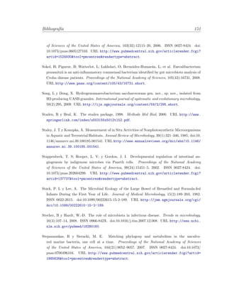 Bibliograf´ıa 151
of Sciences of the United States of America, 103(32):12115–20, 2006. ISSN 0027-8424. doi:
10.1073/pnas.0605127103. URL http://www.pubmedcentral.nih.gov/articlerender.fcgi?
artid=1524930&tool=pmcentrez&rendertype=abstract.
Sokol, H; Pigneur, B; Watterlot, L; Lakhdari, O; Berm´udez-Humar´an, L; et al. Faecalibacterium
prausnitzii is an anti-inﬂammatory commensal bacterium identiﬁed by gut microbiota analysis of
Crohn disease patients. Proceedings of the National Academy of Sciences, 105(43):16731, 2008.
URL http://www.pnas.org/content/105/43/16731.short.
Song, L y Dong, X. Hydrogenoanaerobacterium saccharovorans gen. nov., sp. nov., isolated from
H2-producing UASB granules. International journal of systematic and evolutionary microbiology,
59(2):295, 2009. URL http://ijs.sgmjournals.org/content/59/2/295.short.
Staden, R y Beal, K. The staden package, 1998. Methods Mol Biol, 2000. URL http://www.
springerlink.com/index/u553155x5012tl52.pdf.
Staley, J. T y Konopka, A. Measurement of in Situ Activities of Nonphotosynthetic Microorganisms
in Aquatic and Terrestrial Habitats. Annual Review of Microbiology, 39(1):321–346, 1985. doi:10.
1146/annurev.mi.39.100185.001541. URL http://www.annualreviews.org/doi/abs/10.1146/
annurev.mi.39.100185.001541.
Stappenbeck, T. S; Hooper, L. V; y Gordon, J. I. Developmental regulation of intestinal an-
giogenesis by indigenous microbes via Paneth cells. Proceedings of the National Academy
of Sciences of the United States of America, 99(24):15451–5, 2002. ISSN 0027-8424. doi:
10.1073/pnas.202604299. URL http://www.pubmedcentral.nih.gov/articlerender.fcgi?
artid=137737&tool=pmcentrez&rendertype=abstract.
Stark, P. L y Lee, A. The Microbial Ecology of the Large Bowel of Breastfed and Formula-fed
Infants During the First Year of Life. Journal of Medical Microbiology, 15(2):189–203, 1982.
ISSN 0022-2615. doi:10.1099/00222615-15-2-189. URL http://jmm.sgmjournals.org/cgi/
doi/10.1099/00222615-15-2-189.
Stecher, B y Hardt, W.-D. The role of microbiota in infectious disease. Trends in microbiology,
16(3):107–14, 2008. ISSN 0966-842X. doi:10.1016/j.tim.2007.12.008. URL http://www.ncbi.
nlm.nih.gov/pubmed/18280160.
Stepanauskas, R y Sieracki, M. E. Matching phylogeny and metabolism in the uncultu-
red marine bacteria, one cell at a time. Proceedings of the National Academy of Sciences
of the United States of America, 104(21):9052–9057, 2007. ISSN 0027-8424. doi:10.1073/
pnas.0700496104. URL http://www.pubmedcentral.nih.gov/articlerender.fcgi?artid=
1885626&tool=pmcentrez&rendertype=abstract.
 