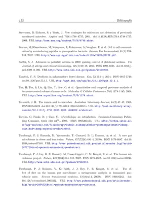 152 Bibliograf´ıa
Stevenson, B; Eichorst, S; y Wertz, J. New strategies for cultivation and detection of previously
uncultured microbes. Applied and, 70(8):4748–4755, 2004. doi:10.1128/AEM.70.8.4748-4755.
2004. URL http://aem.asm.org/content/70/8/4748.short.
Sturme, M; Kleerebezem, M; Nakayama, J; Akkermans, A; Vaughan, E; et al. Cell to cell communi-
cation by autoinducing peptides in gram-positive bacteria. Antonie Van Leeuwenhoek, 81(1):233–
243, 2002. URL http://www.springerlink.com/index/tl16w12422q28122.pdf.
Szeﬂer, S. J. Advances in pediatric asthma in 2009: gaining control of childhood asthma. The
Journal of allergy and clinical immunology, 125(1):69–78, 2010. ISSN 1097-6825. doi:10.1016/j.
jaci.2009.11.006. URL http://www.ncbi.nlm.nih.gov/pubmed/20109738.
Tamboli, C. P. Dysbiosis in inﬂammatory bowel disease. Gut, 53(1):1–4, 2004. ISSN 0017-5749.
doi:10.1136/gut.53.1.1. URL http://gut.bmj.com/cgi/doi/10.1136/gut.53.1.1.
Tan, H; Tan, S; Lin, Q; Lim, T; Hew, C; et al. Quantitative and temporal proteome analysis of
butyrate-treated colorectal cancer cells. Molecular & Cellular Proteomics, 7(6):1174–1185, 2008.
URL http://www.mcponline.org/content/7/6/1174.short.
Ternouth, J. H. The rumen and its microbes. Australian Veterinary Journal, 44(2):47–47, 1968.
ISSN 0005-0423. doi:10.1111/j.1751-0813.1968.tb04952.x. URL http://onlinelibrary.wiley.
com/doi/10.1111/j.1751-0813.1968.tb04952.x/abstract.
Tortora, G; Funke, B; y Case, C. Microbiology: an introduction. Benjamin-Cummings Publis-
hing Company, tenth edit ed´on
., 1986. ISBN 0805393153. URL http://orton.catie.ac.
cr/cgi-bin/wxis.exe/?IsisScript=SIBE01.xis&amp;method=post&amp;formato=2&amp;
cantidad=1&amp;expresion=mfn=036855.
Turnbaugh, P. J; Hamady, M; Yatsunenko, T; Cantarel, B. L; Duncan, A; et al. A core gut
microbiome in obese and lean twins. Nature, 457(7228):480–4, 2009a. ISSN 1476-4687. doi:10.
1038/nature07540. URL http://www.pubmedcentral.nih.gov/articlerender.fcgi?artid=
2677729&tool=pmcentrez&rendertype=abstract.
Turnbaugh, P. J; Ley, R. E; Hamady, M; Fraser-Liggett, C. M; Knight, R; et al. The human mi-
crobiome project. Nature, 449(7164):804–810, 2007. ISSN 1476-4687. doi:10.1038/nature06244.
URL http://www.ncbi.nlm.nih.gov/pubmed/17943116.
Turnbaugh, P. J; Ridaura, V. K; Faith, J. J; Rey, F. E; Knight, R; et al. The ef-
fect of diet on the human gut microbiome: a metagenomic analysis in humanized gno-
tobiotic mice. Science translational medicine, 1(6):6ra14, 2009b. ISSN 1946-6242. doi:
10.1126/scitranslmed.3000322. URL http://www.pubmedcentral.nih.gov/articlerender.
fcgi?artid=2894525&tool=pmcentrez&rendertype=abstract.
 
