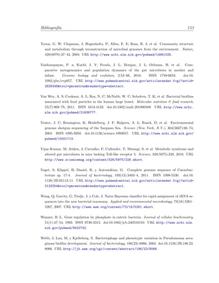 Bibliograf´ıa 153
Tyson, G. W; Chapman, J; Hugenholtz, P; Allen, E. E; Ram, R. J; et al. Community structure
and metabolism through reconstruction of microbial genomes from the environment. Nature,
428(6978):37–43, 2004. URL http://www.ncbi.nlm.nih.gov/pubmed/14961025.
Vaishampayan, P. a; Kuehl, J. V; Froula, J. L; Morgan, J. L; Ochman, H; et al. Com-
parative metagenomics and population dynamics of the gut microbiota in mother and
infant. Genome biology and evolution, 2:53–66, 2010. ISSN 1759-6653. doi:10.
1093/gbe/evp057. URL http://www.pubmedcentral.nih.gov/articlerender.fcgi?artid=
2839348&tool=pmcentrez&rendertype=abstract.
Van Wey, A. S; Cookson, A. L; Roy, N. C; McNabb, W. C; Soboleva, T. K; et al. Bacterial bioﬁlms
associated with food particles in the human large bowel. Molecular nutrition & food research,
55(7):969–78, 2011. ISSN 1613-4133. doi:10.1002/mnfr.201000589. URL http://www.ncbi.
nlm.nih.gov/pubmed/21638777.
Venter, J. C; Remington, K; Heidelberg, J. F; Halpern, A. L; Rusch, D; et al. Environmental
genome shotgun sequencing of the Sargasso Sea. Science (New York, N.Y.), 304(5667):66–74,
2004. ISSN 1095-9203. doi:10.1126/science.1093857. URL http://www.ncbi.nlm.nih.gov/
pubmed/15001713.
Vijay-Kumar, M; Aitken, J; Carvalho, F; Cullender, T; Mwangi, S; et al. Metabolic syndrome and
altered gut microbiota in mice lacking Toll-like receptor 5. Science, 328(5975):228, 2010. URL
http://www.sciencemag.org/content/328/5975/228.short.
Voget, S; Klippel, B; Daniel, R; y Antranikian, G. Complete genome sequence of Carnobac-
terium sp. 17-4. Journal of bacteriology, 193(13):3403–4, 2011. ISSN 1098-5530. doi:10.
1128/JB.05113-11. URL http://www.pubmedcentral.nih.gov/articlerender.fcgi?artid=
3133254&tool=pmcentrez&rendertype=abstract.
Wang, Q; Garrity, G; Tiedje, J; y Cole, J. Naive Bayesian classiﬁer for rapid assignment of rRNA se-
quences into the new bacterial taxonomy. Applied and environmental microbiology, 73(16):5261–
5267, 2007. URL http://aem.asm.org/content/73/16/5261.short.
Wanner, B. L. Gene regulation by phosphate in enteric bacteria. Journal of cellular biochemistry,
51(1):47–54, 1993. ISSN 0730-2312. doi:10.1002/jcb.240510110. URL http://www.ncbi.nlm.
nih.gov/pubmed/8432742.
Webb, J; Lau, M; y Kjelleberg, S. Bacteriophage and phenotypic variation in Pseudomonas aeru-
ginosa bioﬁlm development. Journal of bacteriology, 186(23):8066, 2004. doi:10.1128/JB.186.23.
8066. URL http://jb.asm.org/cgi/content/abstract/186/23/8066.
 