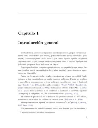 Cap´ıtulo 1
Introducci´on general
Las bacterias y arqueas son organismos unicelulares que se agrupan convencional-
mente como “procariotas” (sin n´ucleo), para diferenciarlos de los “eucariotas” (con
n´ucleo). Su tama˜no puede oscilar entre 0,2µm, como algunas especies del g´enero
Mycobacterium, y 5µm; aunque existen excepciones como el enorme Epulopiscium
ﬁshelsoni, que puede llegar a alcanzar los 700µm.
Poseen pared celular, compuesta principalmente por peptidoglicanos, tienen for-
mas de esfera (coco), bastoncillo (bacilo) o h´elice (espirilo) y generalmente se repro-
ducen por bipartici´on.
Anton van Leeuwenhoek observ´o a los procariotas por primera vez en 1683. Desde
entonces se han encontrado en un amplio rango de ambientes. Pueden ser aerobios
o anaerobios y son capaces de vivir en ambientes tan diferentes como el fondo del
mar (Zaballos et al., 2006), medios ´acidos volc´anicos (Wendt-Potthoﬀ y Koschorreck,
2002), centrales nucleares (Rao, 2000) y habitaciones est´eriles de la NASA1
(La Duc
et al., 2007). Esto ha llevado a los cient´ıﬁcos a plantearse la discutida hip´otesis
“Everything is everywhere, but, the environment selects” (Becking, 1934).
El n´umero de procariotas en la tierra es de aproximadamente 5 ¤ 1030
c´elulas,
acumulando as´ı la mitad del carbono de los seres vivos (Whitman et al., 1998).
El rango estimado de especies bacterianas va desde 105
a 107
(Finlay y Maberly,
1997; Oren, 2004).
Los procariotas son metab´olicamente mucho m´as diversos que los eucariotas y
1
National Aeronautics and Space Administration.
1
 