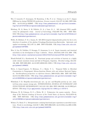 154 Bibliograf´ıa
Wei, C; Lamesch, P; Arumugam, M; Rosenberg, J; Hu, P; et al. Closing in on the C. elegans
ORFeome by cloning TWINSCAN predictions. Genome research, 15(4):577–82, 2005. ISSN 1088-
9051. doi:10.1101/gr.3329005. URL http://www.pubmedcentral.nih.gov/articlerender.
fcgi?artid=1074372&tool=pmcentrez&rendertype=abstract.
Weisburg, W. G; Barns, S. M; Pelletier, D. A; y Lane, D. J. 16S ribosomal DNA ampliﬁ-
cation for phylogenetic study. Journal of bacteriology, 173(2):697–703, 1991. ISSN 0021-
9193. URL http://www.pubmedcentral.nih.gov/articlerender.fcgi?artid=207061&tool=
pmcentrez&rendertype=abstract.
Weller, R; Gl¨ockner, F. O; y Amann, R. 16S rRNA-targeted oligonucleotide probes for the in situ
detection of members of the phylum Cytophaga-Flavobacterium-Bacteroides. Systematic and
applied microbiology, 23(1):107–14, 2000. ISSN 0723-2020. URL http://www.ncbi.nlm.nih.
gov/pubmed/10879984.
Wen, L; Ley, R; Volchkov, P; Stranges, P; Avanesyan, L; et al. Innate immunity and intestinal
microbiota in the development of Type 1 diabetes. Nature, 455(7216):1109–1113, 2008. URL
http://www.nature.com/nature/journal/v455/n7216/full/nature07336.html?free=2.
Wendt-Potthoﬀ, K y Koschorreck, M. Functional groups and activities of bacteria in a highly
acidic volcanic mountain stream and lake in Patagonia, Argentina. Microbial ecology, 43(1):92–
106, 2002. ISSN 0095-3628. doi:10.1007/s00248-001-1030-8. URL http://www.ncbi.nlm.nih.
gov/pubmed/11984632.
Wertz, J; Isaacs-Cosgrove, N; Holzman, C; y Marsh, T. L. Temporal Shifts in Microbial
Communities in Nonpregnant African-American Women with and without Bacterial Vagino-
sis. Interdisciplinary perspectives on infectious diseases, 2008:181253, 2008. ISSN 1687-708X.
doi:10.1155/2008/181253. URL http://www.pubmedcentral.nih.gov/articlerender.fcgi?
artid=2648625&tool=pmcentrez&rendertype=abstract.
Whitehead, T. R. Hespellia stercorisuis gen. nov., sp. nov. and Hespellia porcina sp. nov., isola-
ted from swine manure storage pits. INTERNATIONAL JOURNAL OF SYSTEMATIC AND
EVOLUTIONARY MICROBIOLOGY, 54(1):241–245, 2004. ISSN 1466-5026. doi:10.1099/ijs.0.
02719-0. URL http://ijs.sgmjournals.org/cgi/doi/10.1099/ijs.0.02719-0.
Whitman, W. B; Coleman, D. C; y Wiebe, W. J. Prokaryotes: the unseen majority. Procee-
dings of the National Academy of Sciences of the United States of America, 95(12):6578–83,
1998. ISSN 0027-8424. URL http://www.pubmedcentral.nih.gov/articlerender.fcgi?
artid=33863&tool=pmcentrez&rendertype=abstract.
Wilmes, P y Bond, P. L. Metaproteomics: studying functional gene expression in microbial ecosys-
tems. Trends in microbiology, 14(2):92–7, 2006. ISSN 0966-842X. doi:10.1016/j.tim.2005.12.006.
URL http://www.ncbi.nlm.nih.gov/pubmed/16406790.
 