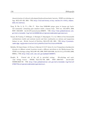 156 Bibliograf´ıa
characterization of cultured cold-adapted hydrocarbonoclastic bacteria. FEMS microbiology eco-
logy, 49(3):419–432, 2004. URL http://onlinelibrary.wiley.com/doi/10.1016/j.femsec.
2004.04.018/full.
Yang, X; Xie, L; Li, Y; y Wei, C. More than 9,000,000 unique genes in human gut bacte-
rial community: estimating gene numbers inside a human body. PloS one, 4(6):e6074, 2009.
ISSN 1932-6203. doi:10.1371/journal.pone.0006074. URL http://www.pubmedcentral.nih.
gov/articlerender.fcgi?artid=2699651&tool=pmcentrez&rendertype=abstract.
Younes, H; Coudray, C; Bellanger, J; Demign´e, C; Rayssiguier, Y; et al. Eﬀects of two fermentable
carbohydrates (inulin and resistant starch) and their combination on calcium and magnesium
balance in rats. British Journal of Nutrition, 86(4):479–485, 2001. URL http://journals.
cambridge.org/production/action/cjoGetFulltext?fulltextid=891668.
Zaballos, M; L´opez-L´opez, A; Ovreas, L; Bartual, S. G; D’ Auria, G; et al. Comparison of prokaryotic
diversity at oﬀshore oceanic locations reveals a diﬀerent microbiota in the Mediterranean Sea.
FEMS microbiology ecology, 56(3):389–405, 2006. ISSN 0168-6496. doi:10.1111/j.1574-6941.2006.
00060.x. URL http://www.ncbi.nlm.nih.gov/pubmed/16689872.
Zengler, K. Central role of the cell in microbial ecology. Microbiology and mole-
cular biology reviews : MMBR, 73(4):712–729, 2009. ISSN 1098-5557. doi:10.1128/
MMBR.00027-09. URL http://www.pubmedcentral.nih.gov/articlerender.fcgi?artid=
2786577&tool=pmcentrez&rendertype=abstract.
 