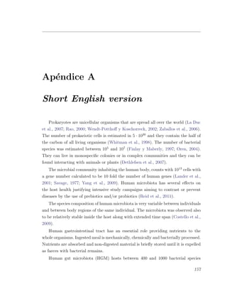Ap´endice A
Short English version
Prokaryotes are unicellular organisms that are spread all over the world (La Duc
et al., 2007; Rao, 2000; Wendt-Potthoﬀ y Koschorreck, 2002; Zaballos et al., 2006).
The number of prokariotic cells is estimated in 5 ¤ 1030
and they contain the half of
the carbon of all living organisms (Whitman et al., 1998). The number of bacterial
species was estimated between 105
and 107
(Finlay y Maberly, 1997; Oren, 2004).
They can live in monospeciﬁc colonies or in complex communities and they can be
found interacting with animals or plants (Dethlefsen et al., 2007).
The microbial community inhabiting the human body, counts with 1013
cells with
a gene number calculated to be 10 fold the number of human genes (Lander et al.,
2001; Savage, 1977; Yang et al., 2009). Human microbiota has several eﬀects on
the host health justifying intensive study campaigns aiming to contrast or prevent
diseases by the use of prebiotics and/or probiotics (Reid et al., 2011).
The species composition of human microbiota is very variable between individuals
and between body regions of the same individual. The microbiota was observed also
to be relatively stable inside the host along with extended time span (Costello et al.,
2009).
Human gastrointestinal tract has an essential role providing nutrients to the
whole organisms. Ingested meal is mechanically, chemically and bacterially processed.
Nutrients are absorbed and non-digested material is brieﬂy stored until it is expelled
as faeces with bacterial remains.
Human gut microbiota (HGM) hosts between 400 and 1000 bacterial species
157
 