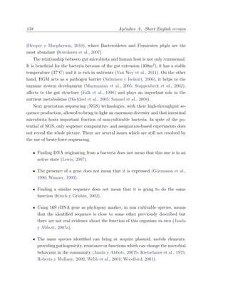 158 Ap´endice A. Short English version
(Hooper y Macpherson, 2010), where Bacteroidetes and Firmicutes phyla are the
most abundant (Kurokawa et al., 2007).
The relationship between gut microbiota and human host is not only commensal.
It is beneﬁcial for the bacteria because of the gut extension (400m2
), it has a stable
temperature (37¥C) and it is rich in nutrients (Van Wey et al., 2011). On the other
hand, HGM acts as a pathogen barrier (Salminen y Isolauri, 2006), it helps to the
immune system development (Mazmanian et al., 2005; Stappenbeck et al., 2002),
aﬀects to the gut structure (Falk et al., 1998) and plays an important role in the
nutrient metabolisms (B¨ackhed et al., 2005; Samuel et al., 2008).
Next generation sequencing (NGS) technologies, with their high-throughput se-
quence production, allowed to bring to light an enormous diversity and that intestinal
microbiota hosts important fraction of non-cultivable bacteria. In spite of the po-
tential of NGS, only sequence comparative- and assignation-based experiments does
not reveal the whole picture. There are several issues which are still not resolved by
the use of brute-force sequencing.
Finding DNA originating from a bacteria does not mean that this one is in an
active state (Lewis, 2007).
The presence of a gene does not mean that it is expressed (G¨oransson et al.,
1990; Wanner, 1993).
Finding a similar sequence does not mean that it is going to do the same
function (Kinch y Grishin, 2002).
Using 16S rDNA gene as phylogeny marker, in non cultivable species, means
that the identiﬁed sequence is close to some other previously described but
there are not real evidence about the function of this organism in-vivo (Janda
y Abbott, 2007a).
The same species identiﬁed can bring or acquire plasmid, mobile elements,
providing pathogenicity, resistance or functions which can change the microbial
behaviour in the community (Janda y Abbott, 2007b; Kretschmer et al., 1975;
Roberts y Mullany, 2009; Webb et al., 2004; Woodford, 2001).
 