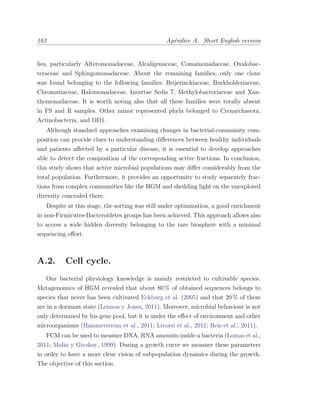 162 Ap´endice A. Short English version
lies, particularly Alteromonadaceae, Alcaligenaceae, Comamonadaceae, Oxalobac-
teraceae and Sphingomonadaceae. About the remaining families, only one clone
was found belonging to the following families: Beijerinckiaceae, Burkholderiaceae,
Chromatiaceae, Halomonadaceae, Incertae Sedis 7, Methylobacteriaceae and Xan-
thomonadaceae. It is worth noting also that all these families were totally absent
in FS and R samples. Other minor represented phyla belonged to Crenarchaeota,
Actinobacteria, and OD1.
Although standard approaches examining changes in bacterial-community com-
position can provide clues to understanding diﬀerences between healthy individuals
and patients aﬀected by a particular disease, it is essential to develop approaches
able to detect the composition of the corresponding active fractions. In conclusion,
this study shows that active microbial populations may diﬀer considerably from the
total population. Furthermore, it provides an opportunity to study separately frac-
tions from complex communities like the HGM and shedding light on the unexplored
diversity concealed there.
Despite at this stage, the sorting was still under optimization, a good enrichment
in non-Firmicutes-Bacteroidetes groups has been achieved. This approach allows also
to access a wide hidden diversity belonging to the rare biosphere with a minimal
sequencing eﬀort.
A.2. Cell cycle.
Our bacterial physiology knowledge is mainly restricted to cultivable species.
Metagenomics of HGM revealed that about 80 % of obtained sequences belongs to
species that never has been cultivated Eckburg et al. (2005) and that 20 % of them
are in a dormant state (Lennon y Jones, 2011). Moreover, microbial behaviour is not
only determined by his gene pool, but it is under the eﬀect of environment and other
microorganisms (Hammerstrom et al., 2011; Livorsi et al., 2011; Reis et al., 2011).
FCM can be used to measure DNA, RNA amounts inside a bacteria (Lomas et al.,
2011; Molin y Givskov, 1999). During a growth curve we measure these parameters
in order to have a more clear vision of subpopulation dynamics during the growth.
The objective of this section.
 