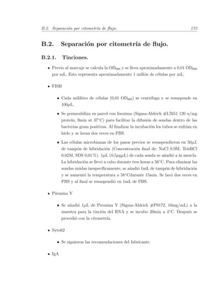B.2. Separaci´on por citometr´ıa de ﬂujo. 173
B.2. Separaci´on por citometr´ıa de ﬂujo.
B.2.1. Tinciones.
Previo al marcaje se calcula la OD600 y se lleva aproximadamente a 0,01 OD600
por mL. Esto representa aproximadamente 1 mill´on de c´elulas por mL.
FISH
• Cada mililitro de c´elulas (0,01 OD600) se centrifuga y se resuspende en
100µL.
• Se permeabiliza su pared con lisozima (Sigma-Aldrich #L7651 120 u/mg
protein, 9min at 37¥C) para facilitar la difusi´on de sondas dentro de las
bacterias gram positivas. Al ﬁnalizar la incubaci´on los tubos se enfr´ıan en
hielo y se lavan dos veces en PBS.
• Las c´elulas microbianas de los pasos previos se resuspendieron en 50µL
de tamp´on de hibridaci´on (Concentraci´on ﬁnal de: NaCl 0,9M, TrisHCl
0,02M, SDS 0,01 %). 1µL (0,5µgµL) de cada sonda se a˜nadi´o a la mezcla.
La hibridaci´on se llev´o a cabo durante tres horas a 56¥C. Para eliminar las
sondas unidas inespec´ıﬁcamente, se a˜nadi´o 1mL de tamp´on de hibridaci´on
y se aument´o la temperatura a 58¥Cdurante 15min. Se lav´o dos veces en
PBS y al ﬁnal se resuspendi´o en 1mL de PBS.
Pironina Y
• Se a˜nadi´o 1µL de Pironina Y (Sigma-Aldrich #P9172, 10mg/mL) a la
muestra para la tinci´on del RNA y se incubo 20min a 4¥C. Despu´es se
procedi´o con la citometr´ıa.
Syto62
• Se siguieron las recomendaciones del fabricante.
IgA
 